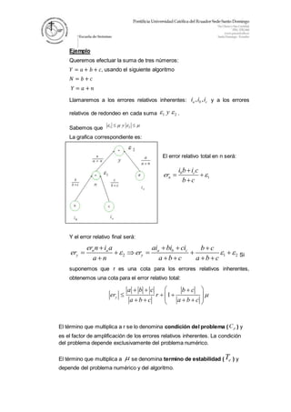 Ejemplo
Queremos efectuar la suma de tres números:
𝑌 = 𝑎 + 𝑏 + 𝑐, usando el siguiente algoritmo
𝑁 = 𝑏 + 𝑐
𝑌 = 𝑎 + 𝑛
Llamaremos a los errores relativos inherentes: , ,a b ci i i y a los errores
relativos de redondeo en cada suma 1 2y  .
Sabemos que 1 2y    
La grafica correspondiente es:
El error relativo total en n será:
1
b c
n
i b i c
er
b c


 

Y el error relativo final será:
2 1 2
n a a b c
y y
er n i a ai bi ci b c
er er
a n a b c a b c
  
   
     
     Si
suponemos que r es una cota para los errores relativos inherentes,
obtenemos una cota para el error relativo total:
1y
a b c b c
er r
a b c a b c

   
        
El término que multiplica a r se lo denomina condición del problema ( pC ) y
es el factor de amplificación de los errores relativos inherentes. La condición
del problema depende exclusivamente del problema numérico.
El término que multiplica a  se denomina termino de estabilidad ( eT ) y
depende del problema numérico y del algoritmo.
 