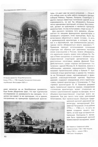 Дж. Кваренги. Софийский собор
в Царском Селе. 1782-1788. Рисунок.
Конец 1780-х — начало 1790-х.
ГМИ Санкт-Петербурга
62
Исследование памятников
туры, что дает нам так много утешения. <...> Если б
кто-нибудь взял на себя заботу проверить фасады
соборов Реймса, Парижа, Лондона, Страсбурга и
других хорошо известных готических зданий на их
соразмерность, он мог бы обнаружить большое
число одинаковых пропорций, которые, без сомне­
ния, делают их красивыми и являются причиной
удовольствия, что мы испытываем, глядя на них» 66.
Для русского человека того времени, обучав­
шегося по лекциям французских архитекторов и
желавшего следовать этим принципам, было бы
естественно обратиться к своей «готике», то есть
к древнерусской архитектуре, в которой, так же
как и в европейской, при внимательном рассмо­
трении могло обнаружиться много красивого 67.
Применив принцип использования готической
структуры как образца для церковных построек
эпохи классицизма в России, можно обнаружить,
что идеальная модель храма типа собора Св. Пе­
тра в Риме находилась в согласии с объемно-про­
странственной структурой центрических четы-
рехстолпных пятиглавых храмов Древней Руси.
Действительно, среди «хорошо построенных» «го­
тических» зданий Москвы В. И. Баженов, вместе с
небольшими церквями нарышкинского барокко,
называет Архангельский собор в Кремле 68. Кри­
тический отзыв архитектора о церкви Св. Климен­
та на Пятницкой улице, напоминающий о фран­
цузской классицистической критике барочных
церквей, содержит определение этого памятника:
«смесь прямой архитектуры с Готическою» 69. Под
«прямой архитектурой» В. И. Баженов разумеет
здесь правильный характер ордера, определение
«готическая архитектура» может относиться не
только к расположению ордера на фасадах, но и к
объемно-пространственной структуре всего со­
оружения. Как раз такого типа храм, увенчанный
пятиглавием, был провозглашен образцом тради­
ционной русской церковной ар­
хитектуры императрицей Ели­
заветой Петровной. А на рубеже
1770-х — 1780-х гг., то есть во
время создания нашего пор­
трета, он всё еще оставался ак­
туальным. Екатерина II, желав­
шая быть преемницей русской
православной монархини, какой
даже несмотря на их безобразные орнаменты.
Еще более убедителен факт, что при тщательном
исследовании их размерности мы находим, что в
целом они имеют те же пропорции, что и здания,
построенные по принципам правильной архитек-
Интерьер церкви Св. Петра Митрополита.
Конец 1770-х— 1785. Усадьба Петровское-Княжищево
под Москвой. Фотография 1930-х гг.
 