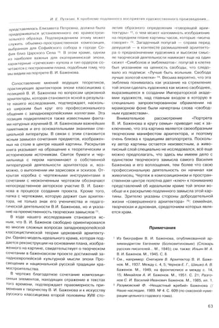 И. Е. Путятин. К проблеме подлинного восприятия художественного произведения...
представлялась Елизавета Петровна, должна была
придерживаться установленного ею храмострои­
тельного образца. Подтверждением этому может
служить объемно-пространственная композиция,
выбранная для Софийского собора в городе Со­
фия близ Царского Села 70. В этом храме, одном
из наиболее важных для екатерининской эпохи,
характерные «греческие» купола и тип ордеров со­
четаются с построением плана, подобным тому, что
мы видим на портрете В. И. Баженова.
Сопоставление мнений ведущих теоретиков,
практикующих архитекторов эпохи классицизма с
позицией В. И. Баженова по вопросам церковной
архитектуры, которая становится ясной в результа­
те нашего исследования, подтверждает, насколь­
ко широким был круг его профессионального
общения с западноевропейскими коллегами. Эта
позиция подкрепляется также известными факта­
ми натурных изучений В. И. Баженовым важнейших
памятников и его основательными знаниями спе­
циальной литературы. В связи с этим становится
ясным замысел сочетания предметов, изображен­
ных на столе в центре нашей картины. Раскрытая
книга указывает на обращение к теоретическим и
историческим источникам. Свиток бумаги и чер­
нильница с пером напоминают о собственной
литературной деятельности архитектора и, воз­
можно, о выполнении им зарисовок и эскизов. От­
крытая коробка с чертежными инструментами в
сочетании с неоконченным чертежом обозначают
непосредственное авторское участие В. И. Баже­
нова в процессе создания проекта. Кроме того,
папка с чертежами, которую держит сын архитек­
тора, не только знак его ученичества и педаго­
гической деятельности В.И. Баженова, но и указа­
ние на преемственность творческих замыслов 71.
В ходе нашего исследования становится яс­
ным, что В. И. Баженов свободно ориентировался
во многих сложных вопросах западноевропейской
классицистической теории церковной архитекту­
ры. Однако модель идеального храма, которая под­
дается реконструкции на основании плана, изобра­
женного на картине, свидетельствует о творческом
сочетании в баженовском проекте достижений за­
падноевропейской культурной мысли эпохи Про­
свещения и национальной русской традиции хра-
мостроительства.
В чертеже благодатное сочетание композици­
онных элементов, находящих отражение в текстах
того времени, подтверждает правомерность при­
менения к творчеству В. И. Баженова и к искусству
русского классицизма второй половины XVIII сто­
летия образного определения «говорящей архи­
тектуры» 72, о чем может напоминать изображение
на переднем плане картины часов, которые «молча
говорят» 73. Загадочный попугай — справа перед
девушкой — в контексте размышлений архитекто­
ра о предназначении художника и высоком смыс­
ле творческой деятельности намекает еще на один
сюжет «Симболов и эмблематов»: попугай в клетке
был указанием на ценность свободы, что следо­
вало из подписи: «Лучше быть вольным. Свобода
лучше золотой клетки» 74. Весьма вероятно, что эта
эмблема понималась как указание на стремление
той эпохи сделать художника как можно свободнее,
выразившееся в создании Императорской акаде­
мии художеств, над главным входом в которую в
специально запроектированном обрамлении на
мраморном фоне были начертаны слова «свобод­
ным художествам».
Внимательное рассмотрение «Портрета
В. И. Баженова в кругу семьи» приводит нас к за­
ключению, что эта картина является своеобразным
творческим манифестом архитектора, и поэтому
очень близка к традициям автопортрета. Посколь­
ку автор картины остается неизвестным, а живо­
писный слой специально не исследовался, всё еще
можно предполагать, что здесь мы имеем дело с
единством творческого замысла самого Василия
Баженова и его воплощения, тем более что свою
профессиональную деятельность он начинал как
живописец. Чертеж в композиционном и простран­
ственном центре полотна дает «ключ» к пониманию
представлений об идеальном храме той эпохи во­
обще и к раскрытию подлинного замысла этой кар­
тины. Зрителю указаны стороны добродетельной
жизни «совершенного архитектора» 75: семейная,
творческая и духовная, средоточием которых явля­
ется храм.
Примечания
1 Из биографии В. И. Баженова, опубликованной ар­
химандритом Евгением (Болховитиновым) (Словарь
русских писателей... М., 1845); см. также: Ильин М. А.
В. И. Баженов. М., 1945. С. 8.
2 См., например: Снегирев В. Архитектор В. И. Баже­
нов. М., 1937. Между с. 4, 5; Чернов Е. Г., Шишко А. В.
Баженов. М., 1949, на фронтисписе и между с. 14,
15; Михайлов А. И. Баженов. М., 1951. С. 21; Разго­
нов С. И. Василий Иванович Баженов. М., 1985, ил. 1.
3 Разумовский Ф. «Нещастный жребий» Баженова //
Наше наследие. 1989. № 4. С. 609 (по сквозной нуме­
рации цельного годового тома).
63
 