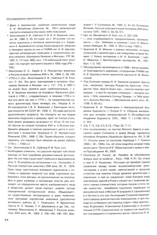 Исследование памятников
4 Даже в признанном, наиболее капитальном труде
А. И. Михайлова (Баженов. М., 1951) репродукция
портрета помещена без каких-либо пояснений.
5 Золотницкэя 3. В., Сангина Л. В. В. И. Баженов: ката­
лог. М., 1988. С. 45. Из прим, на с. 39 узнаем, что по­
лотно хранилось у потомков архитектора в с. Кардо-
виль б. Арзамасского уезда Нижегородской губернии
и передано одним из них в ГНИМА им. А. В. Щусева.
Цветная репродукция помещена в сравнительно но­
вом каталоге «Екатерина Великая и Москва», ГТГ, М.,
1997. С. 111 (кат. 366), на с. 115 небольшой текст уточ­
няет, что портрет поступил в музей в 1955 году (PIV —
785).
6 Евангулова О. С., Карев А. А. Портретная живопись
в России второй половины XVIII в. М., 1994. С. 29, 129.
7 1770-е гг. (См.: Золотницкая 3. В., Сайгина Л. В. Указ,
соч. С. 45). Эта дата, повторенная в каталоге «Ека­
терина Великая и Москва» на с. 111, 115, в 1997 г
не может быть принята даже приблизительно, т. к.
В. И. Баженов женился на Аграфене Лукиничне Дол­
говой в 1768 г., следовательно, в течение 1770-х гг.
все его дети (их уже в 1774 г., по свидетельству са­
мого архитектора, было четверо; см.: Петров А. Н.
Из материалов о В. И. Баженове // Ежегодник исто­
рии искусств АН СССР. М., 1958. С. 70) едва достигли
десятилетнего возраста. На портрете же мы видим
мальчика-подростка и девушку. Цвет ее платья (голу­
бой) может указывать на возраст от 12 до 15 лет (см.
об обычае во второй половине XVIII в. в России изо­
бражать девушек в платьях различного цвета в соот­
ветствии с возрастом: Кузнецов С. О. Неизвестный
Левицкий. СПб., 1996. С. 69). Таким образом, следует
признать, что портрет был написан не ранее рубежа
1770-х— 1780-х гг.
8 См.: Золотницкая 3. В., Сайгина Л. В. Указ. соч.
9 Необходимо отметить, что русский портрет той эпохи
никогда не был подобием документальной фотогра­
фии. На эту тему существует глубокое и вдохновенное
эссе Э. Голлербаха во вступлении к кн.: Голлербах Э.
Русская портретная живопись XVIII века. М.; Л., 1924.
Одно лишь пристальное внимание художников к ко­
стюму и орденам моделей (но ведь тщательно вы­
бирались поза фигуры, ее расположение на полотне,
фон и даже размеры и пропорции холста) уже ука­
зывает на определенное место изображенного лица
в обществе, делает такой портрет «живой» частью
определенной исторической эпохи. Общеизвест­
но существование литературных и даже политиче­
ских программ портретной живописи (достаточно
вспомнить работы Д. Г. Левицкого, Р. Бромптона,
тексты Н. А. Львова, Г. Р. Державина и др. См., на­
пример: Воронихина Л., Михайлова Т. Русская живо­
пись XVIII века. М., 1989. С. 156-160, 190-192; Дер­
жавин Г. Р. Сочинения. М., 1987. С. 41-45; Екатерина
Великая. Русская культура второй половины XVIII века:
каталог. СПб., 1993. С. 54, 56, 57).
10 Цит. по: Михайлов А. И. Указ. соч. С. 327-328.
11 «...знак справедливости, предусмотрения, прозорли­
вости...». См.: Эмблемы и символы / сост. И. Макси-
мович-Амбодик. М., 1995. С. 59 (1-е изд. 1788 г.).
12 Баженов В. И. Мнение о разных писателях, которых
сочинения о архитектуре у нас ежедневно в руках бы­
вают // Новые материалы о В. И. Баженове / публ.
Н. Моренца // Архитектурное наследство. М., 1951.
Вып. 1. С. 102.
13 Обследование производилось в 1998 г. Автор выража­
ет благодарность дирекции, сотрудникам ГНИМА им.
А. В. Щусева и лично хранителю картины Н. Ф. Милю­
шиной.
14 Под Солнцем правды В. И. Баженов разумеет Христа
(см., например, тропарь Рождеству Христову: «Рож­
дество Твое, Христе Боже наш, / воссия мирови свет
разума: / в нем бо звездам служащий, / звездою уча-
хуся, / Тебе кланятися Солнцу Правды / и Тебе веде-
ти с высоты Востока...» (Месяцеслов всего лета. М.,
1798. Л. 60 об.).
15 Баженов В. И. Примечания о Императорской Ака­
демии Художеств // Петров П. Н. Сборник материа­
лов для истории императорской С.-Петербургской
Академии Художеств. СПб., 1864. Ч. I (1758-1811).
С. 403.
18 2 Ц: 7,13; 3 Ц. 5,5; 6,12; 1 Пар: 22, 7-11.
17 Они основывались на текстах Ветхого Завета и опи­
саниях храма Соломона и храма Ирода, сделанных
Иосифом Флавием (Иудейские Древности. VIII, 3; XV,
11. Ссылки даны по русскому переводу Г. Г. Генкеля
1900 г., М., 1996). См. об этом подробно вторую главу
моей книги: Путятин И.Е. Образ русского храма и эпо­
хи Просвещения. М., 2009.
18 Chambray [R. Freart], de. Parallèle de L'Architecture
antique avec la moderne... Paris, 1766. P. 81. Cp. отзыв
о нем В. И. Баженова: «Господин де Шамбре сделал
сравнение между всеми вышеупомянутыми архи­
текторами в книге своей, напечатанной в прошлом
столетии под именем Свода древней архитектуры с
новейшею: в ней он предлагает очам боковые виды
знатнейших зданий в Роме и сводит их к правилам де­
сяти главных сочинителей, которые писали о пяти чи­
нах зодчества... Шамбреев подлинник переведен на
российский язык в Москве Ф.[едором] К.[аржавиным]
и в бытность его при Экспедиции Строения Кремлев­
ского дворца архитекторским помощником, и при отъ­
езде его в Америку сей перевод отдан г. обер-архитек-
тору В.[асилию] И.[вановичу] Б.[аженову] и остался
поныне [1770 г.] рукописным за трудностью вырезать
все находящиеся в подлиннике доски» (Баженов В. И.
64
 