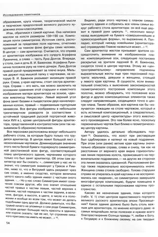 Исследование памятников
образования, круга чтения, теоретической мысли
и творческих предпочтений великого русского ху­
дожника эпохи классицизма.
Итак, обратимся к самой картине. Она написана
маслом на холсте размером 138x190 см. Компо­
зиция почти симметрична. Источник света, распо­
ложенный за пределами поля картины, отчетливо
проявляет на темном фоне фигуры семи человек.
В центре — сам архитектор. Считается, что справа
от архитектора изображена его супруга Аграфена
Лукинична, а слева — тесть Лука Долгов. Впереди,
у стола, сын и дочь В. И. Баженова. Аграфена Луки­
нична положила руку на плечо дочери. Лука Долгов
правой рукой придерживает за плечо внука. Маль­
чик держит под мышкой папку с чертежами, на ко­
торую В. И. Баженов указывает мизинцем правой
руки. Слева, у края картины, стоит сестра архитек­
тора. Справа — его мать, как можно заключить на
основании сравнения этой старушки и известного
изображения матери архитектора на эскизе, «дан­
ном живописцу Некрасову». Левый верхний угол
фона занят базами и пьедесталом двух каннелиро-
ванных колонн, правый — подвязанным пурпурным
занавесом. Все фигуры изображены в небольшом
трехчетвертном развороте (в соответствии с
устойчивой традицией русской портретной живо­
писи XVIII в.), кроме центральной фигуры архитек­
тора, представленной в контрапостном (или так на­
зываемом S-образном) положении.
Все персонажи расположены вокруг небольшого
рабочего стола, за которым будто только что тру­
дился архитектор. В центре лежит большой лист с
неоконченным чертежом. Доминирующее значение
этого листа белой бумаги подчеркнуто симметрич­
ной расстановкой всех фигур, соответствующей
плану центрического здания, черчением которого
только что был занят архитектор. Об этом сам ар­
хитектор мог бы сказать: «...симметрия у нас не то
значит, что симметрия знаменует у Греков и Рим­
лян, ниже то, что и Витрувий здесь разумеет чрез
сие слово, а именно сходство, которое величина
целого какого-либо здания имеет с частьми оного
здания. <...> Но у нас слово Симметрия имеет озна­
чение совсем другое; ибо оно значит отношение
частей правых к частям левым, частей верхних к
нижним, частей передних к частям задним, в вели­
чине, фигуре, в высоте, в цвете, в числе и в поло­
жении и вообще во всем том, что может их делать
подобными одну другой. Должно дивиться, что Ви­
трувии ничего не упомянул о сем роде Симметрии,
которая делает большую часть красоты в зданиях-
или короче сказать: где ее нет, тут строение ника­
кого пригожества иметь не может...» 10
Видимо, ради этого чертежа с планом симме­
тричного здания и собрались все члены семьи во­
круг рабочего стола архитектора: он всё еще дер­
жит в правой руке циркуль 11, несколько минут
назад выводивший на бумаге «совершеннейшие и
превосходнейшие формы», по выражению А. Пал­
ладио, который «между новейшими [архитектора­
ми] справедливо Главою назваться может...» 12.
Сам архитектор жестом призывает зрителя со­
средоточить внимание на изображенном пла­
не: композиционные оси, следующие постановке
раскрытых на зрителя ладоней В. И. Баженова,
сходятся точно в центре чертежа. Этому же «цен­
тростремительному» направлению подчинены
выразительные жесты еще трех персонажей пор­
трета: мальчика, девушки и женщины, стоящей
у левого края картины. В сущности, если внима­
тельней отнестись к выяснению закономерностей
геометрического построения композиции этого
полотна, можно обнаружить, что положение всех
фигур и других композиционных элементов также
следует направляющим, сходящимся точно в цен­
тре плана. Таким образом, вся картина как бы «из­
лучается» лежащим на столе чертежом, который и
есть истинный композиционный, а следовательно,
и смысловой центр «архитектуры» этого живопис­
ного произведения. Это тем более ясно, поскольку
первоначально чертеж был ближе к геометрическо­
му центру картины.
Автору удалось детально обследовать пор­
трет 13. Оказалось, что холст при реставрации
был сдублирован и натянут на новый подрамник.
При этом (или ранее) ветхие края картины значи­
тельно обрезали справа, слева и снизу, так как на
расстоянии от верхнего края видна горизонталь­
ная линия перелома холста, провисавшего на пер­
воначальном подрамнике,— на других же сторонах
эта линия оказалась срезанной. Расположение фи­
гур также первоначально воспринималось иначе.
Женщина слева стояла свободно. Голова старушки
справа не упиралась в край картины и не восприни­
малась как «видение», но симметрично завершала
многофигурную композицию, будучи помещена в
единое с остальными персонажами картины про­
странство.
Каково же назначение здания, план которого
(табл. V, 1) стал центром единственного портрета
великого русского архитектора эпохи Просвеще­
ния? Какое здание должно было быть столь важ­
ным для архитектора, по мнению которого даже «в
самых младчайших летах полезнее и нужнее всего
благорастворение Солнца правды 14, любви к Богу,
к Государю и к ближнему своему; на сих твердых
54
 