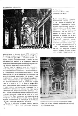 П. д’Иври Контан.
Проект церкви Мадлен, 1761
(по рисунку П. де Маши)
были поколеблены неудачей
применения такого решения
Ж.-Ж. Суффло в церкви Св. Же­
невьевы, считавшейся образ­
цовым современным храмом и
хорошо известной В. И. Баже­
нову — он имел возможность
наблюдать за ее строитель­
ством во время своего пре­
бывания в Париже. Он не мог
не знать о существовавших в
Парижской академии сомне­
ниях по поводу устойчивости
системы центральных опор это­
го здания, подтвердившихся в
1778 г. появлением трещин в
сводах, что побудило Ронделе
после смерти Суффло возве­
сти четыре подкупольных пи-
архитекторов в течение всего XVIII столетия42.
На ней же основывались представления об иде­
альном образе храма М.-А. Ложье 43, взгляды ко­
торого, широко обсуждавшиеся в Париже в годы
пенсионерской поездки В. И. Баженова, оказали
значительное влияние на всю европейскую церков­
ную архитектуру второй половины XVIII в. 44
Однако еще в середине века эти теоретиче­
ские положения подвергались критике из-за не­
возможности опоры на колонны массивного купо­
ла с барабаном, что подвигло аббата М.-А. Ложье
предложить способ усиления опор средокрестья
дополнительными колоннами: «В четырех углах
средокрестья я делаю четыре предобъема (avant-
corps), предназначенных для поддержания четы­
рех больших двойных арок, на которые я опираю
свод (т. е. купол.— И. П.) на парусах. Каждый из
моих предобъемов представляет собой группу из
четырех колонн, расположенных по квадрату, т. е.
к единственной колонне, которая уже стоит в углу
[средокрестья], я присоединяю три других; и я на­
хожу в этом увеличении [числа колонн] достаточ­
ную силу для того, чтобы нести свод...» 45. Этот
текст мог бы быть описанием центральной части
интерьера церкви Владимирской иконы Божией
Матери, возведенной по замыслу В. И. Баженова
1770-х гг. в усадьбе Быково под Москвой.
Однако ко времени создания нашего портре­
та основания теории «многоколонных пилонов»
Внутренний вид Владимирской церкви в усадьбе Быково
(1783-1789, арх. В. И. Баженов). Фотография А. А. Глазунова,
1914 г. Фотоархив ИИМК
58
Исследование памятников
 