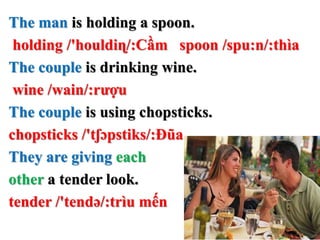 The man is holding a spoon.
holding /'houldiɳ/:Cầm spoon /spu:n/:thìa
The couple is drinking wine.
wine /wain/:rượu
The couple is using chopsticks.
chopsticks /'tʃɔpstiks/:Đũa
They are giving each
other a tender look.
tender /'tendə/:trìu mến
 