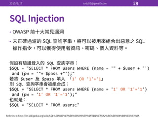 •
•
SQL  
$SQL  =  "SELECT  *  FROM  users  WHERE  (name  =  '"  +  $user  +  "')
and  (pw  =  '"+  $pass  +"');"
$user   $pass   1'  OR  '1'='1
SQL  
$SQL  =  "SELECT  *  FROM  users  WHERE  (name  =  '1'  OR  '1'='1')
and  (pw  =  '1'  OR  '1'='1');"
$SQL  =  "SELECT  *  FROM  users;"
 