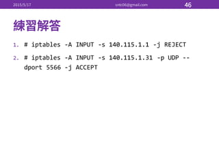 1. # iptables -­‐A INPUT -­‐s 140.115.1.1 -­‐j REJECT
2. # iptables -­‐A INPUT -­‐s 140.115.1.31 -­‐p UDP -­‐-­‐
dport 5566 -­‐j ACCEPT
 