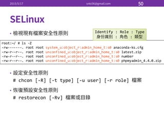 •
•
#  chcon [-­‐R]  [-­‐t  type]  [-­‐u  user]  [-­‐r  role]  
•
#  restorecon [-­‐Rv]  
root:~/  #  ls  -­‐Z
-­‐rw-­‐-­‐-­‐-­‐-­‐-­‐-­‐.  root  root system_u:object_r:admin_home_t:s0 anaconda-­‐ks.cfg
-­‐rw-­‐r-­‐-­‐r-­‐-­‐.  root  root unconfined_u:object_r:admin_home_t:s0 latest.zip
-­‐rw-­‐r-­‐-­‐r-­‐-­‐.  root  root unconfined_u:object_r:admin_home_t:s0 number
-­‐rw-­‐r-­‐-­‐r-­‐-­‐.  root  root unconfined_u:object_r:admin_home_t:s0 phpmyadmin_4.4.0.zip
Identify  :  Role  :  Type
:   :  
 