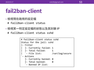•
#  fail2ban-­‐client  status
•
#  fail2ban-­‐client  status  sshd
#  fail2ban-­‐client  status  sshd
Status  for  the  jail:  sshd
|-­‐ Filter
|    |-­‐ Currently  failed:  1
|    |-­‐ Total  failed:          1
|    `-­‐ File  list:                /var/log/secure
`-­‐ Actions
|-­‐ Currently  banned:  0
|-­‐ Total  banned:          0
`-­‐ Banned  IP  list:
 