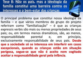 Tese 8: Não os pais, mas a ideologia da
família constitui uma barreira contra os
interesses e o bem-estar das crianças
O principal problema que constitui nossa ideologia da
família – e que vários membros do grupo do projeto
referiram como “familialização” – é que as crianças
expressis verbis são mais ou menos propriedades de seus
pais; ou, em termos menos dramáticos, são, ao menos,
responsabilidade parental e, em princípio,
exclusivamente responsabilidade de seus pais. Desde
que a sociedade só se interessa em interferir em casos
excepcionais, quando as crianças estão em situação
perigosa, segue-se que não é aceito nem cogitado
aceitar a responsabilidade geral pela infância.
 