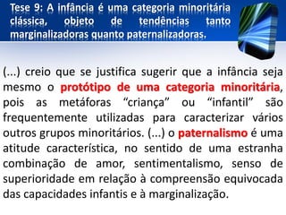 Tese 9: A infância é uma categoria minoritária
clássica, objeto de tendências tanto
marginalizadoras quanto paternalizadoras.
(...) creio que se justifica sugerir que a infância seja
mesmo o protótipo de uma categoria minoritária,
pois as metáforas “criança” ou “infantil” são
frequentemente utilizadas para caracterizar vários
outros grupos minoritários. (...) o paternalismo é uma
atitude característica, no sentido de uma estranha
combinação de amor, sentimentalismo, senso de
superioridade em relação à compreensão equivocada
das capacidades infantis e à marginalização.
 