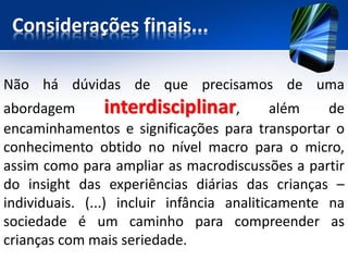 Considerações finais...
Não há dúvidas de que precisamos de uma
abordagem interdisciplinar, além de
encaminhamentos e significações para transportar o
conhecimento obtido no nível macro para o micro,
assim como para ampliar as macrodiscussões a partir
do insight das experiências diárias das crianças –
individuais. (...) incluir infância analiticamente na
sociedade é um caminho para compreender as
crianças com mais seriedade.
 