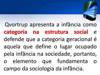 Qvortrup apresenta a infância como
categoria na estrutura social e
defende que a categoria geracional é
aquela que define o lugar ocupado
pela infância na sociedade, portanto,
o elemento que fundamenta o
campo da sociologia da infância.
 
