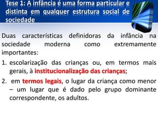 Tese 1: A infância é uma forma particular e
distinta em qualquer estrutura social de
sociedade
Duas características definidoras da infância na
sociedade moderna como extremamente
importantes:
1. escolarização das crianças ou, em termos mais
gerais, à institucionalização das crianças;
2. em termos legais, o lugar da criança como menor
– um lugar que é dado pelo grupo dominante
correspondente, os adultos.
 