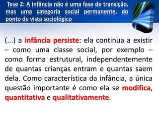 Tese 2: A infância não é uma fase de transição,
mas uma categoria social permanente, do
ponto de vista sociológico
(...) a infância persiste: ela continua a existir
– como uma classe social, por exemplo –
como forma estrutural, independentemente
de quantas crianças entram e quantas saem
dela. Como característica da infância, a única
questão importante é como ela se modifica,
quantitativa e qualitativamente.
 