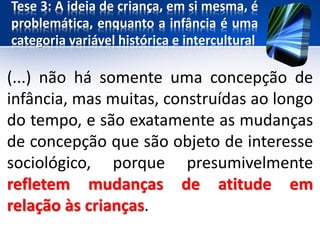 Tese 3: A ideia de criança, em si mesma, é
problemática, enquanto a infância é uma
categoria variável histórica e intercultural
(...) não há somente uma concepção de
infância, mas muitas, construídas ao longo
do tempo, e são exatamente as mudanças
de concepção que são objeto de interesse
sociológico, porque presumivelmente
refletem mudanças de atitude em
relação às crianças.
 