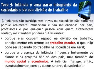 Tese 4: Infância é uma parte integrante da
sociedade e de sua divisão de trabalho
(...)crianças são participantes ativas na sociedade não somente
porque realmente influenciam e são influenciadas por pais,
professores e por qualquer pessoa com quem estabeleçam
contato, mas também por duas outras razões:
• porque elas ocupam espaço na divisão de trabalho,
principalmente em termos de trabalho escolar, o qual não
pode ser separado do trabalho na sociedade em geral;
• porque a presença da infância influencia fortemente os
planos e os projetos não só dos pais, mas também do
mundo social e econômico. A infância interage, então,
estruturalmente, com os outros setores da sociedade.
 