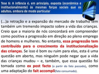 Tese 6: A infância é, em princípio, exposta (econômica e
institucionalmente) às mesmas forças sociais que os
adultos, embora de modo particular
(...)a retração e a expansão do mercado de trabalho têm
também um tremendo impacto sobre a vida das crianças.
Creio que a maioria de nós concordará em compreender
como positiva a progressão em direção ao pleno emprego
de homens e mulheres. No entanto, essa progressão tem
contribuído para o crescimento da institucionalização
das crianças. Se isso é bom ou ruim para elas, esta é uma
questão em aberto, mas ninguém pode negar que a vida
das crianças mudou – e, também, que essa questão foi
tomada como ex post facto (a partir do fato passado), como
uma adaptação do fait accompli(fato consumado).
 