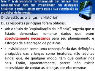 Tese 7: A dependência convencionada das crianças tem
consequências para sua invisibilidade em descrições
históricas e sociais, assim como para a sua autorização às
provisões de bem-estar
Onde estão as crianças na História?
Duas respostas principais foram obtidas:
• sob o título de “capitalização da infância”, sugeria que o
Estado demandava somente dados que eram
absolutamente necessários para seu planejamento e
esforços de elaboração de políticas.
• a invisibilidade como uma consequência das definições
arraigadas das crianças como imaturas, não adultas
ainda, que, de qualquer modo, têm que confiar nos
pais. Então, aparentemente, parece não existir
necessidade de contar as crianças por elas mesmas.
 