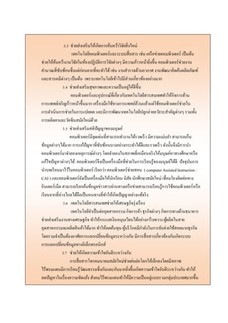 3.3 ช่วยส่งเสริมให้เกิดการค้นคว้าวิจัยสิ่งใหม่
เทคโนโลยีคอมพิวเตอร์และระบบสื่อสาร เช่น เครือข่ายคอมพิวเตอร์ เป็นต้น
ช่วยให้ค้นคว้างานวิจัยในห้องปฏิบัติการวิจัยต่างๆ มีความก้าวหน้ายิ่งขึ้น คอมพิวเตอร์ช่วยงาน
คานวณที่ซับซ้อนซึ่งแต่ก่อนยากที่จะทาได้เช่น งานสารวจด้านอวกาศ งานพัฒนาคิดค้นผลิตภัณฑ์
และสารเคมีต่างๆ เป็นต้น เพราะเทคโนโลยีเข้าไปมีส่วนเกี่ยวข้องอย่างมาก
3.4 ช่วยส่งเสริมสุขภาพและความเป็นอยู่ให้ดีขึ้น
คอมพิวเตอร์และอุปกรณ์ที่เกี่ยวกับเทคโนโลยีสารสนเทศทาให้กิจการด้าน
การแพทย์เจริญก้าวหน้าขึ้นมาก เครื่องมือใช้ทางการแพทย์ล้วนแล้วแต่ใช้คอมพิวเตอร์ช่วยใน
การดาเนินการช่วยในการแปลผล และมีการพัฒนาเทคโนโลยีปลูกถ่ายอวัยวะสาคัญต่างๆ รวมทั้ง
การผลิตยาและวัคซีนสมัยใหม่ด้วย
3.5 ช่วยส่งเสริมสติปัญญาของมนุษย์
คอมพิวเตอร์มีจุดเด่นที่สามารถทางานได้รวดเร็ว มีความแม่นยา สามารถเก็บ
ข้อมูลต่างๆได้มาก การแก้ปัญหาที่ซับซ้อนบางอย่างกระทาได้ดีและรวดเร็ว ดังนั้นจึงมีการนา
คอมพิวเตอร์มาจาลองเหตุการณ์ต่างๆ โดยจาลองในสภาพที่เหมือนจริงให้มนุษย์หาทางศึกษาหรือ
แก้ไขปัญหาต่างๆได้ คอมพิวเตอร์จึงเป็นเครื่องมือที่ช่วยในการเรียนรู้ของมนุษย์ได้ดี ปัจจุบันการ
นาบทเรียนมาไว้ในคอมพิวเตอร์ เรียกว่า คอมพิวเตอร์ช่วยสอน ( computer Assisted lnstruction :
CAI ) และคอมพิวเตอร์ยังเป็นเครื่องมือให้นักเรียน นิสัย นักศึกษาสมัยใหม่ เชื่อมโยงติดต่อทาง
อินเตอร์เน็ต สามารถเรียกค้นข้อมูลข่าวสารผ่านทางเครือข่ายสามารถเรียนรู้การใช้คอมพิวเตอร์หรือ
เรียนจากที่ห่างไกลได้ถือเป็นหนทางที่ทาให้เกิดปัญญาอย่างแท้จริง
3.6 เทคโนโลยีสารสนเทศช่วยให้เศรษฐกิจรุ่งเรือง
เทคโนโลยีจาเป็นต่ออุตสาหกรรม กิจการค้า ธุรกิจต่างๆ กิจการทางด้านธนาคาร
ช่วยส่งเสริมงานทางเศรษฐกิจ ทาให้กระแสเงินหมุนเวียนได้อย่างกว้างขวาง ผู้ผลิตในสาย
อุตสาหกรรมจะผลิตสินค้าได้มาก ทาให้ลดต้นทุน ผู้บริโภคมีกาลังในการจับจ่ายใช้สอยมากธุรกิจ
โดยรวมจาเป็นต้องอาศัยการแลกเปลี่ยนข้อมูลระหว่างกัน มีการสื่อสารเกี่ยวข้องกันเกิดระบบ
การแลกเปลี่ยนข้อมูลทางอิเล็กทรอนิกส์
3.7 ช่วยให้เกิดความเข้าใจอันดีระหว่างกัน
การสื่อสารโทรคมนาคมสมัยใหม่ช่วยย่นย่อโลกให้เล็กลงโดยมีสภาพ
ไร้พรมแดนมีการเรียนรู้วัฒนธรรมซึ่งกันและกันมากยิ่งขึ้นเกิดความเข้าใจอันดีระหว่างกัน ทาให้
ลดปัญหาในเรื่องความขัดแย้ง สังคมไร้พรมแดนทาให้มีความเป็นอยู่แบบรวมกลุ่มประเทศมากขึ้น
 
