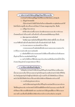 4. หลักการนาเทคโนโลยีและภูมิปัญญาไทยมาใช้กับงานอาชีพ
การนาเทคโนโลยีและภูมิปัญญาไทยใช้กับงานอาชีพ มีหลักการสาคัญ คือ
4.1 เพิ่มมูลค่าของผลผลิต
ถ้ามีการนาเทคโนโลยีเข้าไปช่วยในด้านการเพิ่มผลผลิต บรรจุภัณฑ์และจะทาให้
สินค้านั้นมีราคาสูงขึ้น เช่น เครื่องกรองน้าอัลตราไวโอเลต แชมพูจากสมุนไพร เป็นต้น
4.2 แก้ปัญหาในการทางาน
ทาให้การทางานง่ายขึ้น สะดวก ประหยัดเวลาและแรงงาน เช่น การทาระบบ
น้าหยดสปริงเกอร์ เครื่องนวดข้าว เครื่องเกี่ยวข้าว เครื่องหยอดเมล็ดพืชลงหลุม เป็นต้น
4.3 พัฒนาคุณภาพจากผลิตภัณฑ์
โดยพัฒนาคุณภาพผลิตภัณฑ์ที่มีอยู่เดิมให้มีประสิทธิภาพดียิ่งขึ้น เช่น เครื่องตัด
กระแสไฟฟ้าอัตโนมัติ เครื่องตัดแก๊สอัตโนมัติ เครื่องดับเพลิงอัตโนมัติ เป็นต้น
4.4 อานวยความสะดวก และปลอดภัยในการใช้งาน
การออกแบบและสร้างผลิตภัณฑ์ต้องพิจารณาความเหมาะสม ความสะดวกใน
การใช้งาน ความประหยัด และความปลอดภัย
4.5 ผลิตภัณฑ์ที่มีส่วนประกอบของเทคโนโลยีต้องหาซื้อง่ายมีจาหน่ายในท้องตลาด
ทั้งอุปกรณ์ ชิ้นส่วน และผลิตภัณฑ์สาเร็จรูป
4.6 เทคโนโลยีที่นามาใช้ต้องมีมาตรฐานในระดับสากลเป็นที่ยอมรับกันทั้งไป ทั้งใน
ส่วนของวัสดุ อุปกรณ์ และคุณภาพของการใช้งาน
5. แนวโน้มการเลือกใช้เทคโนโลยีธุรกิจ
ในปัจจุบันการนาเทคโนโลยีมาประยุกต์ใช้ในธุรกิจ ส่งผลให้เกิดการเปลี่ยนแปลง
ทั้งทางตรงและทางอ้อม ซึ่งในอนาคตคาดว่าธุรกิจเกือบทุกประเภทต้องนาเทคโนโลยีมาใช้ให้เกิด
ประโยชน์สูงสุดแก่ธุรกิจโดยผู้นาธุรกิจต้องมีความรู้ ความเข้าใจ แล้ววิสัยทัศน์ต่อแนวโน้มของ
เทคโนโลยีเพื่อให้ตัดสินใจนามาใช้งานอย่างมีประสิทธิภาพ ซึ่งมีผลต่อการทางาน ดังนี้
5.1 การปรับปรุงรูปแบบการทางาน
เทคโนโลยีหลายอย่างถูกนาเข้ามาใช้ในธุรกิจ และส่งผลให้กระบวนการทางาน
ได้เปลี่ยนรูปแบบ เช่น การนาเอาเทคโนโลยีไปรษณีย์อิเล็กทรอนิกส์ (electronics mail) เข้ามาใช้
ทาให้ลดการใช้กระดาษที่ต้องพิมพ์ข่าวสาร และส่งข่าวสารไปถึงบุคคลที่ต้องการได้จานวนมาก
และรวดเร็ว และเป็นเครื่องมือที่มีประสิทธิภาพในการบริหารงานในระดับต่างๆ ของธุรกิจ
 
