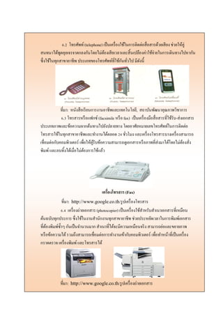 6.2 โทรศัพท์(telephone) เป็นเครื่องใช้ในการติดต่อสื่อสารด้วยเสียง ช่วยให้คู่
สนทนาได้พูดคุยเจรจาตกลงกันโดยไม่ต้องเสียเวลาและสิ้นเปลืองค่าใช้จ่ายในการเดินทางไปหากัน
ซึ่งใช้ในทุกสาขาอาชีพ ประเภทของโทรศัพท์ที่ใช้กันทั่วไป มีดังนี้
ที่มา: หนังสือเรียนการงานอาชีพและเทคโนโลยี, สถาบันพัฒนาคุณภาพวิชาการ
6.3 โทรสารหรือแฟกซ์ (facsimile หรือ fax) เป็นเครื่องมือสื่อสารที่ใช้รับ-ส่งเอกสาร
ประเภทภาพและข้อความจากต้นทางไปยังปลายทาง โดยอาศัยหมายเลขโทรศัพท์ในการติดต่อ
โทรสารใช้ในทุกสาขาอาชีพและทางานได้ตลอด 24 ชั่วโมง และเครื่องโทรสารบางเครื่องสามารถ
เชื่อมต่อกับคอมพิวเตอร์ เพื่อให้ผู้รับข้อความสามารถดูเอกสารหรือภาพที่ส่งมาได้โดยไม่ต้องสั่ง
พิมพ์และลบทิ้งได้เมื่อไม่ต้องการใช้แล้ว
เครื่องโทรสาร (Fax)
ที่มา: http://www.google.co.th/รูปเครื่องโทรสาร
6.4 เครื่องถ่ายเอกสาร (photocopier) เป็นเครื่องใช้สาหรับสาเนาเอกสารที่เหมือน
ต้นฉบับทุกประการ ซึ่งใช้ในงานสานักงานทุกสาขาอาชีพ ช่วยประหยัดเวลาในการพิมพ์เอกสาร
ที่ต้องพิมพ์ซ้าๆ กันเป็นจานวนมาก สาเนาที่ได้จะมีความเหมือนจริง สามารถย่อและขยายภาพ
หรือข้อความได้รวมถึงสามารถเชื่อมต่อการทางานเข้ากับคอมพิวเตอร์ เพื่อทาหน้าที่เป็นเครื่อง
กราดตรวจ เครื่องพิมพ์และโทรสารได้
ที่มา: http://www.google.co.th/รูปเครื่องถ่ายเอกสาร
 