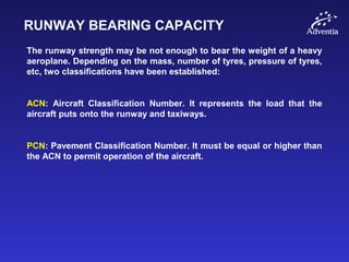 RUNWAY BEARING CAPACITY
The runway strength may be not enough to bear the weight of a heavy
aeroplane. Depending on the mass, number of tyres, pressure of tyres,
etc, two classifications have been established:
ACN: Aircraft Classification Number. It represents the load that the
aircraft puts onto the runway and taxiways.
PCN: Pavement Classification Number. It must be equal or higher than
the ACN to permit operation of the aircraft.
 