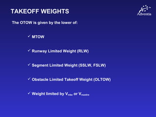 TAKEOFF WEIGHTS
The OTOW is given by the lower of:
 MTOW
 Runway Limited Weight (RLW)
 Segment Limited Weight (SSLW, FSLW)
 Obstacle Limited Takeoff Weight (OLTOW)
 Weight limited by Vmbe or Vmaxtire
 