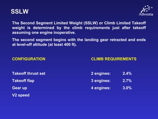 SSLW
The Second Segment Limited Weight (SSLW) or Climb Limited Takeoff
weight is determined by the climb requirements just after takeoff
assuming one engine inoperative.
The second segment begins with the landing gear retracted and ends
at level-off altitude (at least 400 ft).
CONFIGURATION CLIMB REQUIREMENTS
Takeoff thrust set 2 engines: 2.4%
Takeoff flap 3 engines: 2.7%
Gear up 4 engines: 3.0%
V2 speed
 