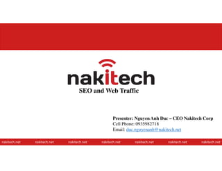 SEO and Web Traffic
nakitech.net nakitech.net nakitech.net nakitech.net nakitech.net nakitech.net nakitech.net
Presenter: Nguyen Anh Duc – CEO Nakitech Corp
Cell Phone: 0935982718
Email: duc.nguyenanh@nakitech.net
1
 