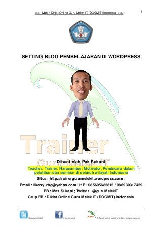 1
@gurumelekit mas sukani http://trainergurumelekit.wordpress.com
>>> Materi Diklat Online Guru Melek IT (DOGMIT) Indonesia <<<
SETTING BLOG PEMBELAJARAN DI WORDPRESS
Dibuat oleh Pak Sukani
Teacher, Trainer, Narasumber, Motivator, Pembicara dalam
pelatihan dan seminar di seluruh wilayah Indonesia
Situs : http://trainergurumelekit.wordpress.com ;
Email : likeny_rbg@yahoo.com ; HP : 085695685815 / 086930317459
FB : Mas Sukani ; Twitter : @guruMelekIT
Grup FB : Diklat Online Guru Melek IT (DOGMIT) Indonesia
 