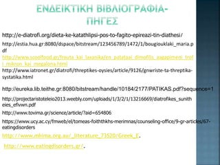 http://e-diatrofi.org/dieta-ke-katathlipsi-pos-to-fagito-epireazi-tin-diathesi/
http://estia.hua.gr:8080/dspace/bitstream/123456789/1472/1/bougiouklaki_maria.p
df
http://www.scoolfood.gr/frouta_kai_laxanika/en_patataai_dimofilis_aagapimeni_trof
i_mikron_kai_megalona.html
http://www.iatronet.gr/diatrofi/threptikes-oysies/article/9126/gnwriste-ta-threptika-
systatika.html
http://eureka.lib.teithe.gr:8080/bitstream/handle/10184/2177/PATIKAS.pdf?sequence=1
http://projectaristoteleio2013.weebly.com/uploads/1/3/2/1/13216669/diatrofikes_sunith
eies_efivwn.pdf
http://www.tovima.gr/science/article/?aid=654806
https://www.ucy.ac.cy/fmweb/el/tomeas-foiththkhs-merimnas/counseling-office/9-gr-articles/67-
eatingdisorders
http://www.mhima.org.au/_literature_73520/Greek_E.
http://www.eatingdisorders.gr/.
 