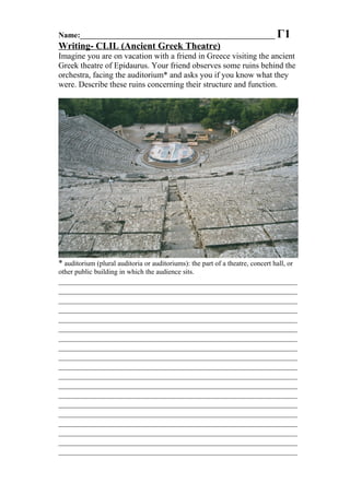 Name:___________________________________________________ Γ1
Writing- CLIL (Ancient Greek Theatre)
Imagine you are on vacation with a friend in Greece visiting the ancient
Greek theatre of Epidaurus. Your friend observes some ruins behind the
orchestra, facing the auditorium* and asks you if you know what they
were. Describe these ruins concerning their structure and function.
* auditorium (plural auditoria or auditoriums): the part of a theatre, concert hall, or
other public building in which the audience sits.
__________________________________________________________
__________________________________________________________
__________________________________________________________
__________________________________________________________
__________________________________________________________
__________________________________________________________
__________________________________________________________
__________________________________________________________
__________________________________________________________
__________________________________________________________
__________________________________________________________
__________________________________________________________
__________________________________________________________
__________________________________________________________
__________________________________________________________
__________________________________________________________
__________________________________________________________
__________________________________________________________
__________________________________________________________
 