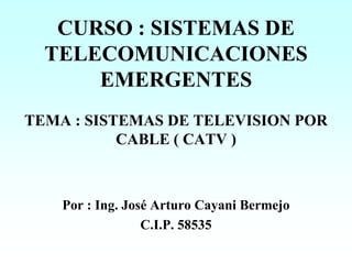 CURSO : SISTEMAS DE
TELECOMUNICACIONES
EMERGENTES
TEMA : SISTEMAS DE TELEVISION POR
CABLE ( CATV )
Por : Ing. José Arturo Cayani Bermejo
C.I.P. 58535
 
