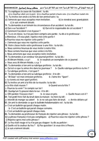 ‫اﻟﻤﺮاﺟﻌﮫ‬‫اﻟﻠﻐﺔ‬ ‫ﻣﺎدة‬ ‫ﻓﻲ‬ ‫اﻟﻨﮭﺎﺋﯿﺔ‬‫اﻟﻔﺮﻧﺴﯿﺔ‬‫ﻣﺴﯿﻮ‬ ‫اﻟﻔﺮﻧﺴﯿﺔ‬ ‫اﻟﻠﻐﺔ‬ ‫ﻧﺠﻢ‬ ‫إﻋﺪاد‬01010018220
11
72. Tu expliques la cause de l'accident ; tu dis
a) Le chauffeur allait vers le pont. b) Le chauffeur parlait à haute voix. c) Le chauffeur roulait vite
73. Tu invites ton oncle à la fête de ton anniversaire; tu
a) J'aimerais que vous acceptiez mon invitation. b) Je viendrai avec grand plaisir.
c) Je suis vraiment désolé.
74. Tu demandes à un témoin les circonstances d'un accident; tu lui dis:
a) Qui a vu l'accident ? b) Qui est le responsable de cet accident ?
c) Comment l'accident s'est-il passé ?
75. Tu es en classe, tu n'as pas bien compris une par e ; tu dis à te professeur :
a-Monsieur, s'il vous plaît, répétez-moi cette partie !
b-Pourriez-vous me répéter cette partie ?
c- J'aimerais que vous me répétiez cette partie.
78. Votre classe invite votre professeur à une fête ; tu lui dis :
a- Nous sommes heureux de vous inviter à notre fête.
b- Nous serions heureux que vous veniez à la fête.
c- Nous aimerions que vous acceptiez notre invitation.
79. Tu demandes à un vendeur ton journal préféré ; tu lui dis :
a- AI-Ahram Hebdo, s.v.p ! b- Je voudrais un exemplaire de ce journal.
c- Vous avez AI-Ahram Hebdo, s.v.p. ?
80. Tu demandes à ton ami sa rubrique préférée ; tu lui dis :
a- Qu'est-ce que tu aimes lire dans les journaux ? b- Quelle rubrique préfères-tu lire ?
c- Ta rubrique préférée, c'est quoi ?
81. Tu demandes à ton ami sa rubrique préférée ; il te dit :
a- "Al Oula" est mon émission préférée. b- J'aime lire "Sport".
c- Le tennis est mon sport préféré.
82.Tu invites un ami à la fête de ta réussite; tu lui dis :
a-La fête était réussie ? b-Quand sera la fête ?
c- Pourras-tu venir ? Je compte sur toi !
83. Quelqu'un t'a poussé dans la rue : il te dit :
a- Oh! pardon ! Excusez-moi ! b- Je vous en prie. c- Quelle heure est-il ?
84. Ton pe t frère fait du bruit dans la maison ; ta mère lui dit :
a- Interdit de manger au salon! b- Je ne vais pas faire de bruit. c- Arrête défaire ça!
85. Un ami te demande ce que le bulle n hebdomadaire est ; tu lui dis
a- C'est un bulletin qui paraît chaque matin.
b- C'est un bulletin qui paraît chaque semaine.
c- C'est un bulletin qui paraît chaque mois.
86. Tu demandes au professeur de français de répéter une phrase ; tu lui dis :
a) Pourriez-vous me répéter cette phrase ?b) La phrase française n'est pas compliquée.
c) Répétez après moi cette phrase !
87. Le feu était rouge et tu n'as pas pu stopper; tu dis au policier :
a) Quelle est la couleur du feu ? b) Pas question ! Je veux être à l'heure.
c) Je suis vraiment désolé.
PDF created with pdfFactory trial version www.pdffactory.com
 