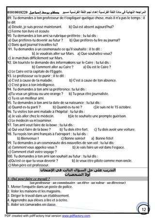 ‫اﻟﻤﺮاﺟﻌﮫ‬‫اﻟﻠﻐﺔ‬ ‫ﻣﺎدة‬ ‫ﻓﻲ‬ ‫اﻟﻨﮭﺎﺋﯿﺔ‬‫اﻟﻔﺮﻧﺴﯿﺔ‬‫ﻣﺴﯿﻮ‬ ‫اﻟﻔﺮﻧﺴﯿﺔ‬ ‫اﻟﻠﻐﺔ‬ ‫ﻧﺠﻢ‬ ‫إﻋﺪاد‬01010018220
12
89. Tu demandes à ton professeur de t'expliquer quelque chose, mais il n'a pas le temps ; il
te dit
a) Désolé, je suis pressé maintenant. b) Qui est absent aujourd'hui?
c) Ferme ton livre et écoute
90. Tu demandes à ton ami sa rubrique préférée ; tu lui dis :
a) Que préfères-tu devenir au futur ? b) Que préfères-tu lire au journal?
c) Dans quel journal travailles-tu?
91. Tu demandes à un cosmonaute ce qu'il souhaite ; il te dit :
a) Que souhaitez-vous?b) Je voudrais aller sur Mars.
c) Je marchais difficilement sur Mars.
92. Un touriste te demande des informa ons sur le Caire ; tu lui dis :
a) Où est le Caire ?b) Comment aller au Caire ?
c) Le Caire est la capitale de l'Egypte.
93. Le professeur va te punir ; il te dit :
a) C'est à cause de ta maladie. b) C'est à cause de ton absence.
c) C'est grâce à ton intelligence.
94. Tu demandes à ton ami sa préférence; tu lui dis :
a)Tu veux un gâteau ou une orange ? b) Tu peux être journaliste.
c) Tu es un meilleur ami.
95. Tu demandes à ton ami la date de sa naissance ; tu lui dis :
a) Quand es-tu parti ? b) Quand es-tu né ? c)Je suis né le 15 octobre.
96. Tu visites ton ami malade à l'hôpital ; tu lui dis :
a) Je vais aller chez le médecin. b)Je te souhaite une prompte guérison.
c) Le médecin va m'examiner.
97. Ton ami veut faire de la boxe ; tu lui dis :
a) Qui veut faire de la boxe ? b) Tu dois être fort. c) Tu dois avoir une voiture.
98. Tu reçois ton ami français à l'aéroport ; tu lui dis :
a) Bonne fête!b) Bienvenue ! c) Bonne soirée!
99. Tu demandes à un cosmonaute des nouvelles de son vol ; tu lui dis:
a) Comment vous appelez-vous ? b) Je vais faire un vol dans l'espace.
c) Comment était votre voyage ?
l00. Tu demandes à ton ami son souhait au futur ; tu lui dis :
a)Qu'est-ce que tu veux devenir ? b) Je veux être pilote comme mon oncle.
c) Mon père est professeur.
‫اﻹﻣﺘﺤﺎن‬ ‫ﻓﻲ‬ ‫اﻟﺜﺎﻟﺚ‬ ‫اﻟﺴﺆال‬ ‫ﺣﻞ‬ ‫ﻋﻠﻰ‬ ‫اﻟﺘﺪرﻳﺐ‬
‫اﻟﺸﺨﺼﯿﺎت‬ ً‫ﻻ‬‫أو‬
1- Qui peut faire ce travail ?
(un professeur - un commissaire - un élève - un voleur - un directeur)
1. Mener l'enquête dans un poste de police.
2. Voler les maisons et les magasins.
3. Diriger le travail dans un établissement.
4. Apprendre aux élèves à lire et à écrire.
5. Aider ses camarades en classe.
PDF created with pdfFactory trial version www.pdffactory.com
 