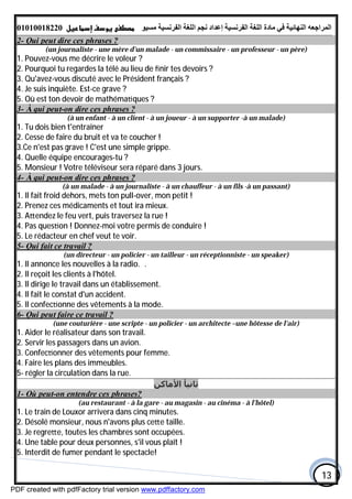 ‫اﻟﻤﺮاﺟﻌﮫ‬‫اﻟﻠﻐﺔ‬ ‫ﻣﺎدة‬ ‫ﻓﻲ‬ ‫اﻟﻨﮭﺎﺋﯿﺔ‬‫اﻟﻔﺮﻧﺴﯿﺔ‬‫ﻣﺴﯿﻮ‬ ‫اﻟﻔﺮﻧﺴﯿﺔ‬ ‫اﻟﻠﻐﺔ‬ ‫ﻧﺠﻢ‬ ‫إﻋﺪاد‬01010018220
13
2- Qui peut dire ces phrases ?
(un journaliste - une mère d'un malade - un commissaire - un professeur - un père)
1. Pouvez-vous me décrire le voleur ?
2. Pourquoi tu regardes la télé au lieu de ﬁnir tes devoirs ?
3. Qu'avez-vous discuté avec le Président français ?
4. Je suis inquiète. Est-ce grave ?
5. Où est ton devoir de mathéma ques ?
3- À qui peut-on dire ces phrases ?
(à un enfant - à un client - à un joueur - à un supporter -à un malade)
1. Tu dois bien t'entraîner
2. Cesse de faire du bruit et va te coucher !
3.Ce n'est pas grave ! C'est une simple grippe.
4. Quelle équipe encourages-tu ?
5. Monsieur ! Votre téléviseur sera réparé dans 3 jours.
4- À qui peut-on dire ces phrases ?
(à un malade - à un journaliste - à un chauffeur - à un fils -à un passant)
1. Il fait froid dehors, mets ton pull-over, mon petit !
2. Prenez ces médicaments et tout ira mieux.
3. A endez le feu vert, puis traversez la rue !
4. Pas ques on ! Donnez-moi votre permis de conduire !
5. Le rédacteur en chef veut te voir.
5- Qui fait ce travail ?
(un directeur - un policier - un tailleur - un réceptionniste - un speaker)
1. Il annonce les nouvelles à la radio. .
2. Il reçoit les clients à l'hôtel.
3. Il dirige le travail dans un établissement.
4. Il fait le constat d'un accident.
5. Il confec onne des vêtements à la mode.
6- Qui peut faire ce travail ?
(une couturière - une scripte - un policier - un architecte –une hôtesse de l'air)
1. Aider le réalisateur dans son travail.
2. Servir les passagers dans un avion.
3. Confec onner des vêtements pour femme.
4. Faire les plans des immeubles.
5- régler la circulation dans la rue.
‫اﻷﻣﺎﻛﻦ‬ ‫ﺛﺎﻧﯿﺄ‬
1- Où peut-on entendre ces phrases?
(au restaurant - à la gare - au magasin - au cinéma - à l'hôtel)
1. Le train de Louxor arrivera dans cinq minutes.
2. Désolé monsieur, nous n'avons plus ce e taille.
3. Je regre e, toutes les chambres sont occupées.
4. Une table pour deux personnes, s'il vous plaît !
5. Interdit de fumer pendant le spectacle!
PDF created with pdfFactory trial version www.pdffactory.com
 