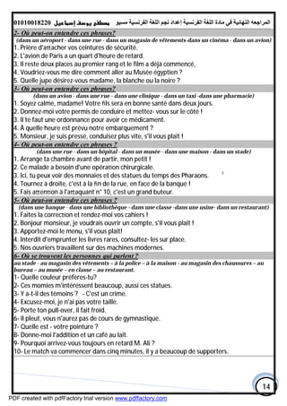 ‫اﻟﻤﺮاﺟﻌﮫ‬‫اﻟﻠﻐﺔ‬ ‫ﻣﺎدة‬ ‫ﻓﻲ‬ ‫اﻟﻨﮭﺎﺋﯿﺔ‬‫اﻟﻔﺮﻧﺴﯿﺔ‬‫ﻣﺴﯿﻮ‬ ‫اﻟﻔﺮﻧﺴﯿﺔ‬ ‫اﻟﻠﻐﺔ‬ ‫ﻧﺠﻢ‬ ‫إﻋﺪاد‬01010018220
14
2- Où peut-on entendre ces phrases?
(dans un aéroport - dans une rue - dans un magasin de vêtements-dans un cinéma - dans un avion)
1. Prière d'a acher vos ceintures de sécurité.
2. L'avion de Paris a un quart d'heure de retard.
3. Il reste deux places au premier rang et le film a déjà commencé,
4. Voudriez-vous me dire comment aller au Musée égyptien ?
5. Quelle jupe désirez-vous madame, la blanche ou la noire ?
3- Où peut-on entendre ces phrases?
(dans un avion - dans une rue - dans une clinique - dans un taxi -dans une pharmacie)
1. Soyez calme, madame! Votre ﬁls sera en bonne santé dans deux jours.
2. Donnez-moi votre permis de conduire et mettez- vous sur le côté !
3. Il te faut une ordonnance pour avoir ce médicament.
4. À quelle heure est prévu notre embarquement ?
5. Monsieur, je suis pressé, conduisez plus vite, s'il vous plaît !
4- Où peut-on entendre ces phrases ?
(dans une rue - dans un hôpital - dans un musée - dans une maison - dans un stade)
1. Arrange ta chambre avant de partir, mon petit !
2. Ce malade a besoin d'une opéra on chirurgicale.
3. Ici, tu peux voir des monnaies et des statues du temps des Pharaons. l
4. Tournez à droite, c'est à la ﬁn de la rue, en face de la banque !
5. Fais a en on à l'a aquant n° 10, c'est un grand buteur.
5- Où peut-on entendre ces phrases ?
(dans une banque - dans une bibliothèque - dans une classe -dans une usine- dans un restaurant)
1. Faites la correc on et rendez-moi vos cahiers !
2. Bonjour monsieur, je voudrais ouvrir un compte, s'il vous plaît !
3. Apportez-moi le menu, s'il vous plaît!
4. Interdit d'emprunter les livres rares, consultez- les sur place.
5. Nos ouvriers travaillent sur des machines modernes.
?Où se trouvent les personnes qui parlent-6
au stade - au magasin des vêtements – à la police – à la maison - au magasin des chaussures – au
bureau – au musée – en classe – au restaurant.
1- Quelle couleur préfères-tu?
2- Ces momies m'intéressent beaucoup, aussi ces statues.
3- Y a-t-il des témoins ? - C'est un crime.
4- Excusez-moi, je n'ai pas votre taille.
5- Porte ton pull-over, il fait froid.
6- Il pleut, vous n'aurez pas de cours de gymnastique.
7- Quelle est - votre pointure ?
8- Donne-moi l'addition et un café au lait.
9- Pourquoi arrivez-vous toujours en retard M. Ali ?
10- Le match va commencer dans cinq minutes, il y a beaucoup de supporters.
PDF created with pdfFactory trial version www.pdffactory.com
 