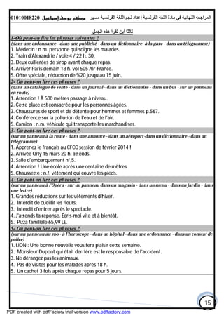 ‫اﻟﻤﺮاﺟﻌﮫ‬‫اﻟﻠﻐﺔ‬ ‫ﻣﺎدة‬ ‫ﻓﻲ‬ ‫اﻟﻨﮭﺎﺋﯿﺔ‬‫اﻟﻔﺮﻧﺴﯿﺔ‬‫ﻣﺴﯿﻮ‬ ‫اﻟﻔﺮﻧﺴﯿﺔ‬ ‫اﻟﻠﻐﺔ‬ ‫ﻧﺠﻢ‬ ‫إﻋﺪاد‬01010018220
15
‫اﻟﺠﻤﻞ‬ ‫ھﺬه‬ ‫ﺗﻘﺮأ‬ ‫أﯾﻦ‬ ‫ﺛﺎﻟﺜﺎ‬
on lire les phrases suivantes ?-Où peut-1
(dans une ordonnance - dans une publicité - dans un dictionnaire -à la gare - dans un télégramme)
1. Médecin : n.m. personne qui soigne les malades.
2. Train d'Alexandrie / voie 4 / 22 h. 30.
3. Deux cuillerées de sirop avant chaque repas.
4. Arriver Paris demain 18 h. vol 505 Air-France.
5. Oﬀre spéciale, réduc on de %20 jusqu'au 15 juin.
on lire ces phrases ?-Où peut-2
(dans un catalogue de vente - dans un journal - dans un dictionnaire - dans un bus - sur un panneau
en route)
1. A en on ! À 500 mètres passage à niveau.
2. Ce e place est consacrée pour les personnes âgées.
3. Chaussures de sport et de détente pour hommes et femmes p.567.
4. Conférence sur la pollu on de l'eau et de l'air.
5. Camion : n.m. véhicule qui transporte les marchandises.
on lire ces phrases ?-Où peut-3
(sur un panneau à la route - dans une annonce - dans un aéroport-dans un dictionnaire - dans un
télégramme)
1. Apprenez le français au CFCC session de février 2014 !
2. Arrivée Orly 15 mars 20 h. a ends.
3. Salle d'embarquement n°,5.
4. A en on ! Une école après une centaine de mètres.
5. Chausse e : n.f. vêtement qui couvre les pieds.
on lire ces phrases ?-Où peut-4
(sur un panneau à l'Opéra - sur un panneau dans un magasin - dans un menu - dans un jardin - dans
une lettre)
1. Grandes réduc ons sur les vêtements d'hiver.
2. Interdit de cueillir les ﬂeurs.
3. Interdit d'entrer après le spectacle.
4. J'a ends ta réponse. Écris-moi vite et à bientôt.
5. Pizza familiale 65,99 LE.
on lire ces phrases ?-Où peut-5
(sur un panneau au zoo - à l'horoscope - dans un hôpital - dans une ordonnance - dans un constat de
police)
1. LION : Une bonne nouvelle vous fera plaisir ce e semaine.
2. Monsieur Dupont qui était derrière est le responsable de l'accident.
3. Ne dérangez pas les animaux.
4. Pas de visites pour les malades après 18 h.
5. Un cachet 3 fois après chaque repas pour 5 jours.
PDF created with pdfFactory trial version www.pdffactory.com
 