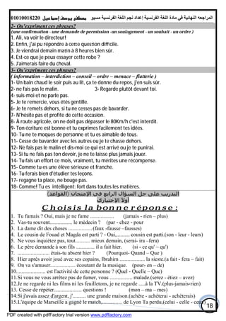 ‫اﻟﻤﺮاﺟﻌﮫ‬‫اﻟﻠﻐﺔ‬ ‫ﻣﺎدة‬ ‫ﻓﻲ‬ ‫اﻟﻨﮭﺎﺋﯿﺔ‬‫اﻟﻔﺮﻧﺴﯿﺔ‬‫ﻣﺴﯿﻮ‬ ‫اﻟﻔﺮﻧﺴﯿﺔ‬ ‫اﻟﻠﻐﺔ‬ ‫ﻧﺠﻢ‬ ‫إﻋﺪاد‬01010018220
18
2- Qu'expriment ces phrases?
(une confirmation - une demande de permission -un soulagement - un souhait - un ordre )
1. Ali, va voir le directeur!
2. Enﬁn, j'ai pu répondre à ce e ques on diﬃcile.
3. Je viendrai demain ma n à 8 heures bien sûr.
4. Est-ce que je peux essayer cette robe ?
5. J'aimerais faire du cheval.
3- Qu’expriment ces phrases?
( information – interdiction – conseil – ordre – menace – flatterie )
1- Un bain chaud le soir puis au lit, ça te donne du repos, j'en suis sûr.
2- ne fais pas le malin. 3- Regarde plutôt devant toi.
4- suis-moi et ne parle pas.
5- Je te remercie, vous étés gentille.
6- Je te remets dehors, si tu ne cesses pas de bavarder.
7- N'hésite pas et profite de cette occasion.
8- À route agricole, on ne doit pas dépasser le 80Km/h c'est interdit.
9- Ton écriture est bonne et tu exprimes facilement tes idées.
10- Tu ne te moques de personne et tu es aimable de tous.
11- Cesse de bavarder avec les autres ou je te chasse dehors.
12- Ne fais pas le malin et dis-moi ce qui est arrivé ou je te punirai.
13- Si tu ne fais pas ton devoir, je ne te laisse plus jamais jouer.
14- Tu fais un effort ce mois, vraiment, tu mérites une récompense.
15- Comme tu es une élève sérieuse et franche.
16- Tu ferais bien d'étudier tes leçons.
17- regagne ta place, ne bouge pas.
18- Comme! Tu es intelligent: fort dans toutes les matières.
(‫)اﻟﻘﻮاﻋﺪ‬ ‫اﻹﻣﺘﺤﺎن‬ ‫ﻓﻲ‬ ‫اﻟﺮاﺑﻊ‬ ‫اﻟﺴﺆال‬ ‫ﺣﻞ‬ ‫ﻋﻠﻰ‬ ‫اﻟﺘﺪرﻳﺐ‬
‫اﻹﺧﺘﯿﺎري‬ ً‫ﻻ‬‫أو‬
ponse :éChoisis la bonne r
1. Tu fumais ? Oui, mais je ne fume .................. (jamais - rien – plus)
2. Vas-tu souvent................. le médecin ? (par - chez - pour
3. La dame dit des choses ..................(faux -fausse –fausses)
4. Le cousin de Fouad et Magda est parti ? - Oui,.......... cousin est parti.(son - leur - leurs)
5. Ne vous inquiétez pas, tout........... mieux demain, (serai- ira –fera)
6. Le père demande à son fils .............. il a fait hier. (si - ce qu' – qu')
7. ........................ étais-tu absent hier ? (Pourquoi- Quand – Que )
8. Hier après avoir joué avec ses copains, Ibrahim ................... la sieste.(a fait - fera – fait)
9. On va s'amuser................... écoutant de la musique. (pour- en – de)
10...................... est l'activité de cette personne ? (Quel - Quelle – Que)
11.Si vous ne vous arrêtez pas de fumer, vous ................. malade.(serez - étiez – avez)
12.Je ne regarde ni les films ni les feuilletons, je ne regarde .....à la TV.(plus-jamais-rien)
13. Cesse de répéter..................... questions ! (mon – ma – mes)
14.Si j'avais assez d'argent, j'.......... une grande maison.(achète - achèterai - achèterais)
15.L'équipe de Marseille a gagné le match,............... de Lyon Ta perdu,(celui - celle - ceux)
PDF created with pdfFactory trial version www.pdffactory.com
 