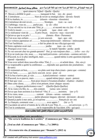 ‫اﻟﻤﺮاﺟﻌﮫ‬‫اﻟﻠﻐﺔ‬ ‫ﻣﺎدة‬ ‫ﻓﻲ‬ ‫اﻟﻨﮭﺎﺋﯿﺔ‬‫اﻟﻔﺮﻧﺴﯿﺔ‬‫ﻣﺴﯿﻮ‬ ‫اﻟﻔﺮﻧﺴﯿﺔ‬ ‫اﻟﻠﻐﺔ‬ ‫ﻧﺠﻢ‬ ‫إﻋﺪاد‬01010018220
19
16........................... sport aimes-tu ?(Quel - Quelle - Quels)
17. Messie a dribblé le goal................. marquant le but. (en - de - pour)
18. L'entraîneur.......................... bien de revoir sa stratégie.(faire - devrais -ferait)
19.Si tu étudiais, tu ........................ (réussis - réussiras - réussirais)
20.L'entraîneur devrait revoir..................... Stratégie. (son - sa - ses)
21.L'arbitrage, vous ne............ parlez pas. (y -en - elle)
22. Tu as raconté ta vie à ton ami ?Oui, je ............... ai raconté ma vie. (lui – l' - il)
23.Voilà le musée ........................ je t'ai parlé. (que - dont - où)
24.Ce réalisateur vient de .......... le prix Oscar, (recevra - reçu - recevoir)
25.Qu'est-ce que tu as pris ? ................ (Jamais - Rien - Personne)
26.C'est avec mes enfants ............... je sors souvent. (qui - que - où)
27.Les voitures japonaises m'.............. beaucoup.(intéressent - intéresse - intéressants)
28.C'est l'architecte ......................... a fait les plans de ma villa.(qui-que-où)
29.Notre capitaine avait mal......................... jambe. (aux - au - à la)
30. Pourquoi avez-vous ...................................... le match ?(perdre - perdu - perd)
31.Tu vas souvent chez tes grands-parents? Oui, je vais toujours chez ....... (elles - eux- ils)
32.Si je ne roule pas vite, nous ........ trop tard.(arriverons - arriverions - sommes arrivés)
33.D'accord, tu es le plus intelligent, mais ................. quand même à cette question.(réponds -
répond - répondez)
34.Vous avez acheté deux nouvelles robes ?Oui, j'............... ai acheté deux. (les -en-y)
35.Le responsable a quitté la conférence ........répondre aux questions des journalistes. (en-
de-sans)
36.Ce restaurant est bon,................. ses plats sont trop chers.(mais - parce que - comme)
37.C'est l'ami.................. qui j'écris souvent. (avec - pour - à)
38.Si le bus n'arrive pas, je vais .............. à pied.(rentrerai - rentrer - rentre)
39.D'accord, tu es pauvre, mais .................... quand même.(paye - payer - paiera)
40.Il faut que vous .............. bien pour réussir à l'examen.(étudiez - étudiiez - étudier)
41.Dans cette classe, ............élève n'est présent, (tout- chaque- aucun)
42. ..............langues perfectionnez-vous ? (Quelle-Quels-Quelles)
43. Si tu viens à la fête, tu ........très content. (seras- sois- serais)
44.Est-ce que Jean assistera à ce festival ? Oui, il ..............assistera. (en- y-l')
45.Si tu viens, nous ...................... content (étions - serons - sommes)
46.Tout le monde ...................... parler plusieurs langues. (devrait - devraient - devais)
47.Quand je parle à mes amis, je m'exprime ...................... français.(à- au- en)
48. Le français, comment vous ...................... avez appris ? (lui -y- l')
49.L'accident est arrivé à l'entrée de la ville de Lyon ?Oui, il.............. est arrivé.(en - y- l')
50.C'est le conducteur................... est le responsable de l'accident. (Où - qui-que)
‫ﻣﻨﻚ‬ ‫ﻳﻄﻠﺐ‬ ‫ﻛﻤﺎ‬ ‫إﻓﻌﻞ‬ ‫ﺳﺆال‬ ‫ﻋﻠﻰ‬ ‫اﻟﺘﺪرﻳﺐ‬ ً‫ﺎ‬‫ﺛـﺎﻧﯿ‬
faites comme indiqué entre parenthèses :
1. "On verra le feuilleton du 6 octobre" (Commencez par "Hier….") ( 2010‫)ﺙ‬
2. j'irai au club (Commencez par "Hier….") ( 2009‫)ﺙ‬
3. Il a couru très vite. (Commence par: “Demain”) (2012 ‫)ﺙ‬
PDF created with pdfFactory trial version www.pdffactory.com
 