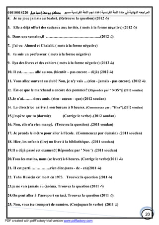 ‫اﻟﻤﺮاﺟﻌﮫ‬‫اﻟﻠﻐﺔ‬ ‫ﻣﺎدة‬ ‫ﻓﻲ‬ ‫اﻟﻨﮭﺎﺋﯿﺔ‬‫اﻟﻔﺮﻧﺴﯿﺔ‬‫ﻣﺴﯿﻮ‬ ‫اﻟﻔﺮﻧﺴﯿﺔ‬ ‫اﻟﻠﻐﺔ‬ ‫ﻧﺠﻢ‬ ‫إﻋﺪاد‬01010018220
20
4. Je ne joue jamais au basket. (Retrouve la question) (2012 ‫)ﺙ‬
5. Elle a déjà offert des cadeaux aux invités. ( mets à la forme négative) (2012 ‫)ﺙ‬
6. Dans une semaine,il ……………………………………..(2012 ‫)ﺙ‬
7. j'ai vu Ahmed et Chalabi. ( mets à la forme négative)
8. tu suis un professeur. ( mets à la forme négative)
9. ilya des livres et des cahiers ( mets à la forme négative) (2012 ‫)ﺙ‬
10. Il est……….. allé au zoo. (bientôt – pas encore – déjà) (2012 ‫)ﺙ‬
11. Vous allez souvent au club? Non, je n'y vais …(rien - jamais - pas encore). (2012 ‫)ﺙ‬
12. Est-ce que le marchand a encore des pommes? (Répondez par " NON")) (2012 soudan)
13.Je n`ai…….. deux amis. (rien– aucun – que) (2012 soudan)
14. La directrice arrive à son bureau à 8 heures. (Commencez par : "Hier").(2012 soudan)
15.j'espère que tu (dormir) (Corrige le verbe) .(2012 soudan)
16. Non, elle n'a rien mangé. (Trouvez la question) .(2011 soudan)
17. Je prends le métro pour aller à l'école. (Commencez par demain) .(2011 soudan)
18. Hier, les enfants (lire) un livre à la bibliothèque. .(2011 soudan)
19.Il a déjà passé cet examen?( Répondez par ' Non ') .(2011 soudan)
20.Tous les matins, nous (se lever) à 6 heures. (Corrige le verbe)(2011 ‫)ﺙ‬
21. II est parti…………….rien dire.(sans - de - en)(2011 ‫)ﺙ‬
22. Taha Hussein est mort en 1973. Trouvez la question (2011 ‫)ﺙ‬
23.je ne vais jamais au cinéma. Trouvez la question (2011 ‫)ﺙ‬
24.On peut aller à 1'aeroport en taxi. Trouvez la question (2011 ‫)ﺙ‬
25. Non, vous (se tromper) de numéro. (Conjuguez le verbe) (2011 ‫)ﺙ‬
PDF created with pdfFactory trial version www.pdffactory.com
 