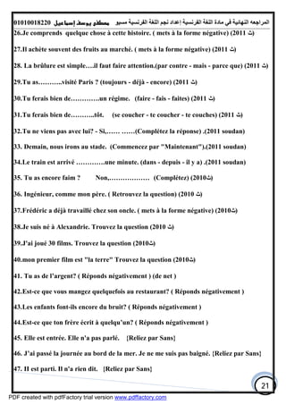 ‫اﻟﻤﺮاﺟﻌﮫ‬‫اﻟﻠﻐﺔ‬ ‫ﻣﺎدة‬ ‫ﻓﻲ‬ ‫اﻟﻨﮭﺎﺋﯿﺔ‬‫اﻟﻔﺮﻧﺴﯿﺔ‬‫ﻣﺴﯿﻮ‬ ‫اﻟﻔﺮﻧﺴﯿﺔ‬ ‫اﻟﻠﻐﺔ‬ ‫ﻧﺠﻢ‬ ‫إﻋﺪاد‬01010018220
21
26.Je comprends quelque chose à cette histoire. ( mets à la forme négative) (2011 ‫)ﺙ‬
27.Il achète souvent des fruits au marché. ( mets à la forme négative) (2011 ‫)ﺙ‬
28. La brûlure est simple….il faut faire attention.(par contre - mais - parce que) (2011 ‫)ﺙ‬
29.Tu as………..visité Paris ? (toujours - déjà - encore) (2011 ‫)ﺙ‬
30.Tu ferais bien de………….un régime. (faire - fais - faites) (2011 ‫)ﺙ‬
31.Tu ferais bien de………..tôt. (se coucher - te coucher - te couches) (2011 ‫)ﺙ‬
32.Tu ne viens pas avec lui? - Si,…… ……(Complétez la réponse) .(2011 soudan)
33. Demain, nous irons au stade. (Commencez par "Maintenant").(2011 soudan)
34.Le train est arrivé ………….une minute. (dans - depuis - il y a) .(2011 soudan)
35. Tu as encore faim ? Non,……………… (Complétez) (2010‫)ﺙ‬
36. Ingénieur, comme mon père. ( Retrouvez la question) (2010 ‫)ﺙ‬
37.Frédéric a déjà travaillé chez son oncle. ( mets à la forme négative) (2010‫)ﺙ‬
38.Je suis né à Alexandrie. Trouvez la question (2010 ‫)ﺙ‬
39.J'ai joué 30 films. Trouvez la question (2010‫)ﺙ‬
40.mon premier film est "la terre" Trouvez la question (2010‫)ﺙ‬
41. Tu as de l’argent? ( Réponds négativement ) (de net )
42.Est-ce que vous mangez quelquefois au restaurant? ( Réponds négativement )
43.Les enfants font-ils encore du bruit? ( Réponds négativement )
44.Est-ce que ton frère écrit à quelqu’un? ( Réponds négativement )
45. Elle est entrée. Elle n'a pas parlé. {Reliez par Sans}
46. J’ai passé la journée au bord de la mer. Je ne me suis pas baigné. {Reliez par Sans}
47. II est parti. Il n'a rien dit. {Reliez par Sans}
PDF created with pdfFactory trial version www.pdffactory.com
 