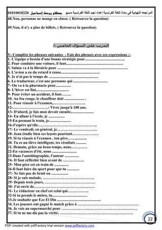 ‫اﻟﻤﺮاﺟﻌﮫ‬‫اﻟﻠﻐﺔ‬ ‫ﻣﺎدة‬ ‫ﻓﻲ‬ ‫اﻟﻨﮭﺎﺋﯿﺔ‬‫اﻟﻔﺮﻧﺴﯿﺔ‬‫ﻣﺴﯿﻮ‬ ‫اﻟﻔﺮﻧﺴﯿﺔ‬ ‫اﻟﻠﻐﺔ‬ ‫ﻧﺠﻢ‬ ‫إﻋﺪاد‬01010018220
22
48.Non, personne ne mange en classe. ( Retrouvez la question)
49.Non, il n'y a plus de billets. ( Retrouvez la question)
‫اﻟﺨﺎﻣﺲ‬ ‫اﻟﺴﺆال‬ ‫ﻋﻠﻰ‬ ‫اﻟﺘﺪرﻳﺐ‬A
V- Complète les phrases suivantes - Fais des phrases avec ces expressions :-
1. L'équipe a besoin d'une bonne stratégie pour..........................................
2. Pour conduire une voiture, il faut............................................................
3. Salma va à la librairie pour ..........................................................................
4. L'avion a eu du retard à cause.........................................
5. Je n'ai pas le temps de ....................................................
6. Le traducteur, c'est une personne qui ....................................
7- On va à la pharmacie pour................
8- L'hiver est fini,..................................
9- Pour éviter un accident, il faut……..
10. Au feu rouge, le chauffeur doit ..................... .
11. Pour réussir à l'examen,……………………..
12-……………………….: Vivre jusqu'à 100 ans.
13- D'abord, je fais mon devoir ensuite,.......................
14- En allant à l'école, je .................
15-En prenant le train, je.......................
16-J'espère qu'elle………………………………………..
17- Le vendredi, en général, je…………………………..
18- Jean étudie bien ses leçons pourtant…………………
19. Si tu réussis à l'examen , ton père……............
20. Tu es un élève intelligent, tes résultats ...........
21. Demain, grâce au beau temps, nous………….
22-En vacances d'été, nous ..........................
23-Dans l'autobiographie, l'auteur ...............
24- II faut réfléchir bien avant de ……………..
25- Mon père est en train de ...............
26-Il faut faire du sport pour que tu .............
27- Ne fais pas de bruit ou ..................
28- Si je suis malade, …………………………………..
29- Depuis trois jours, ………………………………….
30- J'ai envie de…………………………………………
31- Le rédacteur en chef est celui qui……………..
32-Si tu prends le métro, tu.....................................
33-Je souhaite que Ezz El Din ..............................................
34. Les joueurs ont gagné le match grâce à …………………………………………
36. Je vais au supermarché pour ……………………………………………………
37. Si tu ne me dis pas la vérité, ………………………………………………….
PDF created with pdfFactory trial version www.pdffactory.com
 
