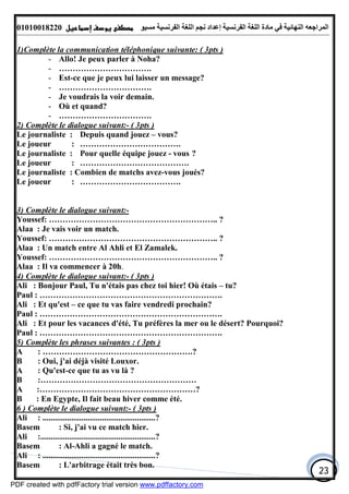 ‫اﻟﻤﺮاﺟﻌﮫ‬‫اﻟﻠﻐﺔ‬ ‫ﻣﺎدة‬ ‫ﻓﻲ‬ ‫اﻟﻨﮭﺎﺋﯿﺔ‬‫اﻟﻔﺮﻧﺴﯿﺔ‬‫ﻣﺴﯿﻮ‬ ‫اﻟﻔﺮﻧﺴﯿﺔ‬ ‫اﻟﻠﻐﺔ‬ ‫ﻧﺠﻢ‬ ‫إﻋﺪاد‬01010018220
23
1)Complète la communication téléphonique suivante: ( 3pts )
- Allo! Je peux parler à Noha?
- …………………………….
- Est-ce que je peux lui laisser un message?
- …………………………….
- Je voudrais la voir demain.
- Où et quand?
- …………………………….
2) Complète le dialogue suivant:- ( 3pts )
Le journaliste : Depuis quand jouez – vous?
Le joueur : ……………………………….
Le journaliste : Pour quelle équipe jouez - vous ?
Le joueur : ………………………………….
Le journaliste : Combien de matchs avez-vous joués?
Le joueur : ……………………………….
3) Complète le dialogue suivant:-
Youssef: …………………………………………………….. ?
Alaa : Je vais voir un match.
Youssef: …………………………………………………….. ?
Alaa : Un match entre Al Ahli et El Zamalek.
Youssef: …………………………………………………….. ?
Alaa : Il va commencer à 20h.
4) Complète le dialogue suivant:- ( 3pts )
Ali : Bonjour Paul, Tu n'étais pas chez toi hier! Où étais – tu?
Paul : ………………………………………………………….
Ali : Et qu'est – ce que tu vas faire vendredi prochain?
Paul : ………………………………………………………….
Ali : Et pour les vacances d'été, Tu préfères la mer ou le désert? Pourquoi?
Paul : ………………………………………………………….
5) Complète les phrases suivantes : ( 3pts )
A : ……………………………………………….?
B : Oui, j'ai déjà visité Louxor.
A : Qu'est-ce que tu as vu là ?
B :…………………………………………………
A :…………………………………………………?
B : En Egypte, Il fait beau hiver comme été.
6 ) Complète le dialogue suivant:- ( 3pts )
Ali : .......................................................?
Basem : Si, j'ai vu ce match hier.
Ali :........................................................?
Basem : Al-Ahli a gagné le match.
Ali : .......................................................?
Basem : L'arbitrage était très bon.
PDF created with pdfFactory trial version www.pdffactory.com
 
