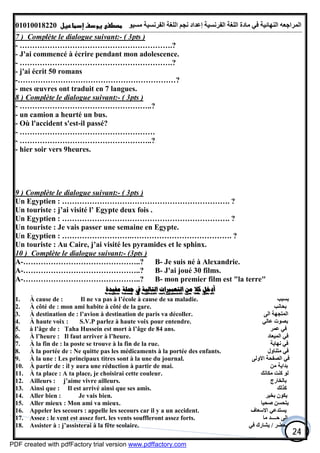 ‫اﻟﻤﺮاﺟﻌﮫ‬‫اﻟﻠﻐﺔ‬ ‫ﻣﺎدة‬ ‫ﻓﻲ‬ ‫اﻟﻨﮭﺎﺋﯿﺔ‬‫اﻟﻔﺮﻧﺴﯿﺔ‬‫ﻣﺴﯿﻮ‬ ‫اﻟﻔﺮﻧﺴﯿﺔ‬ ‫اﻟﻠﻐﺔ‬ ‫ﻧﺠﻢ‬ ‫إﻋﺪاد‬01010018220
24
7 ) Complète le dialogue suivant:- ( 3pts )
- …………………………………………………….?
- J'ai commencé à écrire pendant mon adolescence.
- …………………………………………………….?
- j'ai écrit 50 romans
-………………………………………………………?
- mes œuvres ont traduit en 7 langues.
8 ) Complète le dialogue suivant:- ( 3pts )
- ……………………………………………..?
- un camion a heurté un bus.
- Où l'accident s'est-il passé?
- ………………………………………………
- ……………………………………………..?
- hier soir vers 9heures.
9 ) Complète le dialogue suivant:- ( 3pts )
Un Egyptien : …………………………………………………………. ?
Un touriste : j’ai visité l’ Egypte deux fois .
Un Egyptien : …………………………………………………………. ?
Un touriste : Je vais passer une semaine en Egypte.
Un Egyptien : ……………………….…………………………………. ?
Un touriste : Au Caire, j’ai visité les pyramides et le sphinx.
10 ) Complète le dialogue suivant:- (3pts )
A-………………………………………..? B- Je suis né à Alexandrie.
A-………………………………………..? B- J'ai joué 30 films.
A-………………………………………..? B- mon premier film est "la terre"
‫ﻣﻔﻴﺪﺓ‬ ‫ﲨﻠﺔ‬ ‫ﰲ‬ ‫ﺍﻟﺘﺎﻟﻴﺔ‬ ‫ﺍﻟﺘﻌﺒﲑﺍﺕ‬ ‫ﻣﻦ‬ ‫ﻛﻼ‬ ‫ﺃﺩﺧﻞ‬
1. À cause de : Il ne va pas à l’école à cause de sa maladie. ‫ﺑﺴﺒﺐ‬
2. À côté de : mon ami habite à côté de la gare. ‫ﺑﺤﺎﻧﺐ‬
3. À destination de : l’avion à destination de paris va décoller. ‫اﻟﻰ‬ ‫اﻟﻤﺘﺠﮭﺔ‬
4. À haute voix : S.V.P parlez à haute voix pour entendre. ‫ﻋﺎﻟﻲ‬ ‫ﺑﺼﻮت‬
5. à l’âge de : Taha Hussein est mort à l’âge de 84 ans. ‫ﻋﻤﺮ‬ ‫ﻓﻲ‬
6. À l’heure : Il faut arriver à l’heure. ‫اﻟﻤﯿﻌﺎد‬ ‫ﻓﻲ‬
7. À la fin de : la poste se trouve à la fin de la rue. ‫ﻧﮭﺎﯾﺔ‬ ‫ﻓﻲ‬
8. À la portée de : Ne quitte pas les médicaments à la portée des enfants. ‫ﻣﺘﻨﺎول‬ ‫ﻓﻲ‬
9. À la une : Les principaux titres sont à la une du journal. ‫اﻻوﻟﻰ‬ ‫اﻟﺼﻔﺤﺔ‬ ‫ﻓﻲ‬
10. À partir de : il y aura une réduction à partir de mai. ‫ﻣﻦ‬ ‫ﺑﺪاﯾﺔ‬
11. À ta place : A ta place, je choisirai cette couleur. ‫ﻣﻜﺎﻧﻚ‬ ‫ﻛﻨﺖ‬ ‫ﻟﻮ‬
12. Ailleurs : j’aime vivre ailleurs. ‫ﺑﺎﻟﺨﺎرج‬
13. Ainsi que : Il est arrivé ainsi que ses amis. ‫ﻛﺬﻟﻚ‬
14. Aller bien : Je vais bien. ‫ﺑﺨﯿﺮ‬ ‫ﯾﻜﻮن‬
15. Aller mieux : Mon ami va mieux. ‫ﺻﺤﯿﺎ‬ ‫ﯾﺘﺤﺴﻦ‬
16. Appeler les secours : appelle les secours car il y a un accident. ‫اﻻﺳﻌﺎف‬ ‫ﯾﺴﺘﺪﻋﻲ‬
17. Assez : le vent est assez fort. les vents souffleront assez forts. ‫ﻣﺎ‬ ‫ﺣــــﺪ‬ ‫اﻟﻰ‬
18. Assister à : j’assisterai à la fête scolaire. ‫ﯾﺤﻀﺮ‬/‫ﯾﺸ‬‫ﻓﻲ‬ ‫ﺎرك‬
PDF created with pdfFactory trial version www.pdffactory.com
 