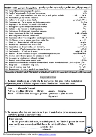 ‫اﻟﻤﺮاﺟﻌﮫ‬‫اﻟﻠﻐﺔ‬ ‫ﻣﺎدة‬ ‫ﻓﻲ‬ ‫اﻟﻨﮭﺎﺋﯿﺔ‬‫اﻟﻔﺮﻧﺴﯿﺔ‬‫ﻣﺴﯿﻮ‬ ‫اﻟﻔﺮﻧﺴﯿﺔ‬ ‫اﻟﻠﻐﺔ‬ ‫ﻧﺠﻢ‬ ‫إﻋﺪاد‬01010018220
28
177. Sans : Il joue sans déranger les autres. ‫ﺑﺪون‬
178. Sauf : J’aime tous les fruits sauf les oranges. ‫ﻋﺪا‬ ‫ﻣﺎ‬
179. sauf …...qui : tous les enfants vont bien sauf le petit qui est malade. ‫ﻋﺪا‬ ‫ﻣﺎ‬.....‫اﻟﺬى‬.....
180. Se coucher : je me couche à minuit. ‫ﯾﻨﺎم‬/‫ﯾﻐﺮب‬
181. Se lever : le soleil se lève à 5h.30. ‫ﯾﺴﺘﯿﻘﻆ‬/‫ﯾﻘﻮم‬/‫ﯾﺸﺮق‬
182. Se moquer de : Ne te moque pas de tes camarades. ‫ﻣﻦ‬ ‫ﯾﺴﺨﺮ‬
183. Se passer : Le match s’est passé à Alexandrie ‫ﯾﺤﺪث‬
184. Se rappeler : je me rappelle bien mon enfance ‫ﯾﺘﺬﻛﺮ‬
185. Se tenir : La réunion se tiendra demain. ‫ﯾﻨﻌﻘﺪ‬
186. Se tromper de : je me suis trompé de numéro. ‫ﯾﺨﻄﺊ‬
187. Selon : Selon moi, le film était ennuyeux. ‫ﻟــ‬ ‫ﺑﺎﻟﻨﺴﺒﺔ‬/‫ﻟــ‬ ‫ﻃﺒﻘﺎ‬
188. Seul : Je préfère aller au cinéma seul. ‫ﻣﻨﻔﺮدا‬
189. Seulement : Les Français parlent une langue seulement. ‫ﻓــــــﻘﻂ‬
190. Si : Si nous avons le temps, nous irons au jardin. ‫اذا‬/‫ﻟﻮ‬
191. Situé à : Suiez est situé à l’Est du pays. ‫ﻓﻲ‬ ‫واﻗﻊ‬
192. Souffrir de : il souffre d’un mal au dos ‫ﻣﻦ‬ ‫ﯾﻌﺎﻧﻲ‬
193. Succomber à : Il succombe à ses blessures. ‫ﺑـــ‬ ‫ﻣﺘﺄﺛﺮ‬ ‫ﯾﻤﻮت‬
194. Sur le coup : L’ambulance est arrivée sur le coup. ‫اﻟﻔﻮر‬ ‫ﻋﻠﻰ‬
195. Sur le stade : J'étais sur le stade. ‫اﻟﻤﻠﻌﺐ‬ ‫أرض‬ ‫ﻋﻠﻰ‬
196. Surtout : J’aime toutes les langues surtout la langue française. ‫ﺧﺎﺻﺔ‬ ‫ﺑﺼﻔﺔ‬/‫ﻻﺳﯿﻤﺎ‬
197. toucher à : Ne touche pas au fer à repasser chaud. ‫ﯾﻠﻤﺲ‬
198. toujours : je vais toujours à l’école en taxi. ‫داﺋﻤﺎ‬
199. Tout de suite : Il va sortir tout de suite. ‫ﺣﺎﻻ‬/‫ﻓﻮرا‬
200. Toutefois : Il fait chaud toutefois le vent souffle. Je suis malade toutefois j’irai au lycée ‫أن‬ ‫اﻻ‬
201. Trop tard : Il est arrivé trop tard. ‫ﺟﺪا‬ ‫ﻣﺘﺄﺧﺮ‬
202. trop : le vent est trop fort. ‫ﻛﺜﯿﺮ‬/‫ﺟﺪا‬
203. Trouver que : je trouve que le français est facile. ‫أن‬ ‫ﯾﺠﺪ‬
‫اﻟﺨﺎﻣﺲ‬ ‫اﻟﺴﺆال‬ ‫ﻋﻠﻰ‬ ‫اﻟﺘﺪرﻳﺐ‬B‫ﺑﻤﺸﯿﺌﺘﻪ‬ ‫اﻹﻣﺘﺤﺎن‬ ‫ﻓﻲ‬ ‫اﻟﻤﺘﻮﻗﻌﺔ‬ ‫اﻟﻤﻮﺿﻮﻋﺎت‬ ‫وأھﻢ‬
La production
1 - Le jeudi prochaon, ça sera la fête du mariage de ton amie Heba. Ecris lui un
télégramme pour le féliciter et pour refuser l’invitation. Donne une cause.
2 - Tu es passé chez ton ami mais, tu ne le pas trouvé. Laisse lui un message pour
l’inviter à passer la soirée avec toi.
Nom : Moustafa Youssef .
Adresse : 16 Rue El Faroq - Dirute - Assuite - Egypte.
Texte : Félicitations mariage - pardon - pas venir - père malade.
Signature
Cher Youssef,
Je suis passé chez toi mais, tu n'étais pas là. Je t'invite à passer la soirée
avec moi ( à ma maison ) où il fait beau. Je vais te téléphoner à 20h.
Attends - moi
A bientôt
PDF created with pdfFactory trial version www.pdffactory.com
 