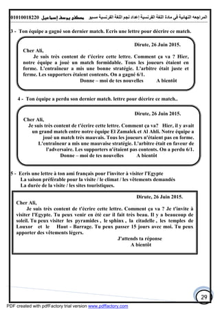 ‫اﻟﻤﺮاﺟﻌﮫ‬‫اﻟﻠﻐﺔ‬ ‫ﻣﺎدة‬ ‫ﻓﻲ‬ ‫اﻟﻨﮭﺎﺋﯿﺔ‬‫اﻟﻔﺮﻧﺴﯿﺔ‬‫ﻣﺴﯿﻮ‬ ‫اﻟﻔﺮﻧﺴﯿﺔ‬ ‫اﻟﻠﻐﺔ‬ ‫ﻧﺠﻢ‬ ‫إﻋﺪاد‬01010018220
29
3 - Ton équipe a gagné son dernier match. Ecris une lettre pour décrire ce match.
4 - Ton équipe a perdu son dernier match. lettre pour décrire ce match..
5 - Ecris une lettre à ton ami français pour l'inviter à visiter l'Egypte
La saison préférable pour la visite / le climat / les vêtements demandés
La durée de la visite / les sites touristiques.
Dirute, 26 Juin 2015.
Cher Ali,
Je suis très content de t'écrire cette lettre. Comment ça va ? Hier,
notre équipe a joué un match formidable. Tous les joueurs étaient en
forme. L'entraîneur a mis une bonne stratégie. L'arbitre était juste et
ferme. Les supporters étaient contents. On a gagné 6/1.
Donne – moi de tes nouvelles A bientôt
Dirute, 26 Juin 2015.
Cher Ali,
Je suis très content de t'écrire cette lettre. Comment ça va? Hier, il y avait
un grand match entre notre équipe El Zamalek et Al Ahli. Notre équipe a
joué un match très mauvais. Tous les joueurs n'étaient pas en forme.
L'entraîneur a mis une mauvaise stratégie. L'arbitre était en faveur de
l'adversaire. Les supporters n'étaient pas contents. On a perdu 6/1.
Donne – moi de tes nouvelles A bientôt
Dirute, 26 Juin 2015.
Cher Ali,
Je suis très content de t'écrire cette lettre. Comment ça va ? Je t'invite à
visiter l'Egypte. Tu peux venir en été car il fait très beau. Il y a beaucoup de
soleil. Tu peux visiter les pyramides , le sphinx , la citadelle , les temples de
Louxor et le Haut - Barrage. Tu peux passer 15 jours avec moi. Tu peux
apporter des vêtements légers.
J'attends ta réponse
A bientôt
PDF created with pdfFactory trial version www.pdffactory.com
 