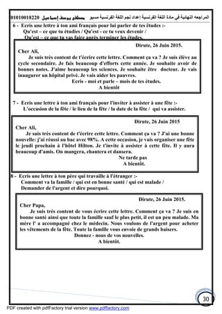 ‫اﻟﻤﺮاﺟﻌﮫ‬‫اﻟﻠﻐﺔ‬ ‫ﻣﺎدة‬ ‫ﻓﻲ‬ ‫اﻟﻨﮭﺎﺋﯿﺔ‬‫اﻟﻔﺮﻧﺴﯿﺔ‬‫ﻣﺴﯿﻮ‬ ‫اﻟﻔﺮﻧﺴﯿﺔ‬ ‫اﻟﻠﻐﺔ‬ ‫ﻧﺠﻢ‬ ‫إﻋﺪاد‬01010018220
30
6 - Ecris une lettre à ton ami français pour lui parler de tes êtudes :-
Qu'est – ce que tu étudies / Qu'est - ce tu veux devenir /
Qu'est – ce que tu vas faire après terminer les études.
7 - Ecris une lettre à ton ami français pour l'inviter à assister à une fête :-
L'occasion de la fête / le lieu de la fête / la date de la fête / qui va assister.
8 - Ecris une lettre à ton père qui travaille à l'étranger :-
Comment va la famille / qui est en bonne santé / qui est malade /
Demander de l'argent et dire pourquoi.
Dirute, 26 Juin 2015.
Cher Ali,
Je suis très content de t'écrire cette lettre. Comment ça va ? Je suis élève au
cycle secondaire. Je fais beaucoup d'efforts cette année. Je souhaite avoir de
bonnes notes. J'aime beaucoup les sciences. Je souhaite être docteur. Je vais
inaugurer un hôpital privé. Je vais aider les pauvres.
Ecris - moi et parle – mois de tes études.
A bientôt
Dirute, 26 Juin 2015
Cher Ali,
Je suis très content de t'écrire cette lettre. Comment ça va ? J'ai une bonne
nouvelle: j'ai réussi au bac avec 98%. A cette occasion, je vais organiser une fête
le jeudi prochain à l'hôtel Hilton. Je t'invite à assister à cette fête. Il y aura
beaucoup d'amis. On mangera, chantera et dansera.
Ne tarde pas
A bientôt.
Dirute, 26 Juin 2015.
Cher Papa,
Je suis très content de vous écrire cette lettre. Comment ça va ? Je suis en
bonne santé ainsi que toute la famille sauf le plus petit, il est un peu malade. Ma
mère l' a accompagné chez le médecin. Nous voulons de l'argent pour acheter
les vêtements de la fête. Toute la famille vous envoie de grands baisers.
Donnez - nous de vos nouvelles.
A bientôt.
PDF created with pdfFactory trial version www.pdffactory.com
 