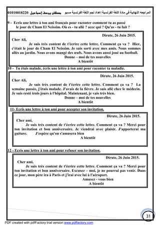 ‫اﻟﻤﺮاﺟﻌﮫ‬‫اﻟﻠﻐﺔ‬ ‫ﻣﺎدة‬ ‫ﻓﻲ‬ ‫اﻟﻨﮭﺎﺋﯿﺔ‬‫اﻟﻔﺮﻧﺴﯿﺔ‬‫ﻣﺴﯿﻮ‬ ‫اﻟﻔﺮﻧﺴﯿﺔ‬ ‫اﻟﻠﻐﺔ‬ ‫ﻧﺠﻢ‬ ‫إﻋﺪاد‬01010018220
31
9 - Ecris une lettre à ton ami français pour raconter comment tu as passé
le jour de Cham El Neissim. Où es - tu allé ? acec qui ? Qu'as - tu fait ?
10 - Tu étais malade, écris une lettre à ton ami pour raconter ta maladie.
11- Ecris une lettre à ton ami pour accepter son invitation.
Dirute, 26 Juin 2015.
Cher ami,
Je suis très content de t'écrire cette lettre. Comment ça va ? Merci pour
ton invitation et bon anniversaire. Je viendrai avec plaisir. J'apporterai ma
guitare. J'espère qu'on s'amusera bien
A bientôt
12 - Ecris une lettre à ton ami pour refuser son invitation.
Dirute, 26 Juin 2015.
Cher ami,
Je suis très content de t'écrire cette lettre. Comment ça va ? Merci pour
ton invitation et bon anniversaire. Excusez – moi, je ne pourrai pas venir. Dans
ce jour, mon père ira à Paris et j'irai avec lui à l'aéroport.
Amusez - vous bien
A bientôt
Dirute, 26 Juin 2015.
Cher Ali,
Je suis très content de t'écrire cette lettre. Comment ça va ? Hier,
c'était le jour de Cham El Neissim. Je suis sorti avec mes amis. Nous sommes
allés au jardin. Nous avons mangé des œufs. Nous avons aussi joué au football.
Donne – moi de tes nouvelles
A bientôt
Dirute, 26 Juin 2015.
Cher Ali,
Je suis très content de t'écrire cette lettre. Comment ça va ? La
semaine passée, j'étais malade. J'avais de la fièvre. Je suis allé chez le médecin.
Je suis resté trois jours à l'hôpital. Maintenant, je vais très bien.
Donne – moi de tes nouvelles
A bientôt
PDF created with pdfFactory trial version www.pdffactory.com
 
