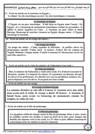 ‫اﻟﻤﺮاﺟﻌﮫ‬‫اﻟﻠﻐﺔ‬ ‫ﻣﺎدة‬ ‫ﻓﻲ‬ ‫اﻟﻨﮭﺎﺋﯿﺔ‬‫اﻟﻔﺮﻧﺴﯿﺔ‬‫ﻣﺴﯿﻮ‬ ‫اﻟﻔﺮﻧﺴﯿﺔ‬ ‫اﻟﻠﻐﺔ‬ ‫ﻧﺠﻢ‬ ‫إﻋﺪاد‬01010018220
32
13 - Ecris un article sur le tourisme en Egypte :-
Le climat / les site touristiques au aire / les sites touristiques à Assouan.
14 - Ecris un article sur les temps des loisirs :-
15 - Ecris un article sur la visite du ministre de l'éducation à ton école :-
16 - Ecris un article sur un voyage
17- Ecris un article sur la fête du printemps.
Le tourisme en Egypte
L’Egypte est un pays touristique . Il fait beau en Egypte toute l'année . En
Egypte , il y a beaucoup de monuments touristiques comme les pyramides , le
sphinx le musée égyptien au Caire . A Assouan, on peut visiter le Haut
Barrage. Beaucoup de touristes viennent en Egypte chaque année . L’Egypte
encourage le tourisme.
les temps des loisirs
Au temps des loisirs , J’aime regarder la télévision . Je préfère suivre les
programmes sportifs. J’aime aussi la lecture. J’adore lire les romans de
Naguib Mahfouz. Chaque matin, J’achète le journal Al Ahram pour savoir les
nouvelles sportives .
La visite du ministre
Hier, le ministre de l'éducation a visité notre école. Il a d'abord rencontré le
directeur, ensuite, il a inspecté les classes. Il a prononcé un discours devant
les élèves et les professeurs. Il a discuté avec eux les problèmes scolaires. Il a
pris le déjeuner avec les élèves. Il est parti au Caire à midi.
Un voyage en Haute-Egypte
La semaine dernière je suis allé à Louxor et Assouan avec mes amis,
nous avons pris le train, le voyage a durée 10 heures . à Assouan, il
faisait beau, nous avons vu beaucoup de monuments comme les
temples, la vallée de rois
La fête du printemps
Les égyptiens célèbrent chaque année la fête du printemps. Dans ce jour, toutes
les familles sortent aux jardins et aussi au bord de la mer, pour manger (du
fissikh), des oignons verts et des oeufs. La TV dans ce jour, diffuse beaucoup de
programmes pour les enfants et aussi les chansons
PDF created with pdfFactory trial version www.pdffactory.com
 