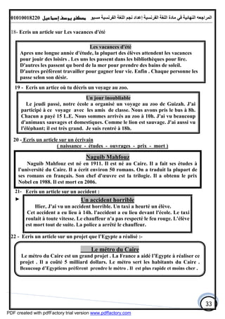 ‫اﻟﻤﺮاﺟﻌﮫ‬‫اﻟﻠﻐﺔ‬ ‫ﻣﺎدة‬ ‫ﻓﻲ‬ ‫اﻟﻨﮭﺎﺋﯿﺔ‬‫اﻟﻔﺮﻧﺴﯿﺔ‬‫ﻣﺴﯿﻮ‬ ‫اﻟﻔﺮﻧﺴﯿﺔ‬ ‫اﻟﻠﻐﺔ‬ ‫ﻧﺠﻢ‬ ‫إﻋﺪاد‬01010018220
33
18- Ecris un article sur Les vacances d'été
19 - Ecris un artice où tu décris un voyage au zoo.
20 - Ecris un article sur un écrivain
( naissance - études - ouvrages - prix - mort )
21- Ecris un article sur un accident :
► Un accident horrible
Hier, J'ai vu un accident horrible. Un taxi a heurté un élève.
Cet accident a eu lieu à 14h. l'accident a eu lieu devant l'école. Le taxi
roulait à toute vitesse. Le chauffeur n'a pas respecté le feu rouge. L'élève
est mort tout de suite. La police a arrêté le chauffeur.
22 - Ecris un article sur un projet que l’Egypte a réalisé :-
Les vacances d'été
Apres une longue année d'étude, la plupart des élèves attendent les vacances
pour jouir des loisirs . Les uns les passent dans les bibliothèques pour lire.
D'autres les passent qu bord de la mer pour prendre des bains de soleil.
D'autres préfèrent travailler pour gagner leur vie. Enfin . Chaque personne les
passe selon son désir.
Naguib Mahfouz
Naguib Mahfouz est né en 1911. Il est né au Caire. Il a fait ses études à
l'université du Caire. Il a écrit environ 50 romans. On a traduit la plupart de
ses romans en français. Son chef d'œuvre est la trilogie. Il a obtenu le prix
Nobel en 1988. Il est mort en 2006.
Un jour inoubliable
Le jeudi passé, notre école a organisé un voyage au zoo de Guizah. J'ai
participé à ce voyage avec les amis de classe. Nous avons pris le bus à 8h.
Chacun a payé 15 L.E. Nous sommes arrivés au zoo à 10h. J'ai vu beaucoup
d'animaux sauvages et domestiques. Comme le lion est sauvage. J'ai aussi vu
l'éléphant; il est très grand. Je suis rentré à 18h.
Le métro du Caire
Le métro du Caire est un grand projet . La France a aidé l’Egypte à réaliser ce
projet . Il a coûté 5 milliard dollars. Le métro sert les habitants du Caire .
Beaucoup d’Egyptiens préfèrent prendre le métro . Il est plus rapide et moins cher .
PDF created with pdfFactory trial version www.pdffactory.com
 